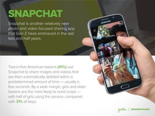 SNAPCHAT
Snapchat is another relatively new
photo and video focused sharing app
that Gen Z have embraced in the last
two and half years.
Two-in-five American tweens (41%) use
Snapchat to share images and videos that
are then automatically deleted within a
predetermined amount of time — usually a
few seconds. By a wide margin, girls and older
tweens are the most likely to send snaps —
with half of girls using the service, compared
with 31% of boys.
 