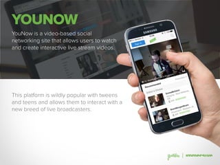 YOUNOW
YouNow is a video-based social
networking site that allows users to watch
and create interactive live stream videos.
This platform is wildly popular with tweens
and teens and allows them to interact with a
new breed of live broadcasters.
 