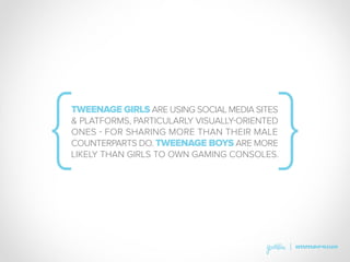 TWEENAGE GIRLS ARE USING SOCIAL MEDIA SITES
& PLATFORMS, PARTICULARLY VISUALLY-ORIENTED
ONES - FOR SHARING MORE THAN THEIR MALE
COUNTERPARTS DO. TWEENAGE BOYS ARE MORE
LIKELY THAN GIRLS TO OWN GAMING CONSOLES.
 