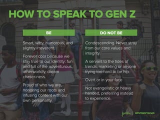 HOW TO SPEAK TO GEN Z
DO NOT BEBE
Smart, witty, humorous, and
slightly irreverent.
Forever cool because we
stay true to our identity: fun
and full of the adventurous,
otherworldly, dream
chaser-ness.
Proud of who we are,
honoring our roots and
infusing content with our
own personality.
Condescending. Never stray
from our core values and
integrity.
A servant to the tides of
trends, marketing or anyone
trying too hard to be hip.
Overt or in your face
Not evangelistic or heavy
handed, preferring instead
to experience.
 