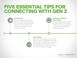 FIVE ESSENTIAL TIPS FOR
CONNECTING WITH GEN Z
Thumbs First
Gen Z is a thumbs first generation.
Born with mobile devices, apps and
the mobile web in their paws, they’re
always connected and their world
moves fast, changing with every
swipe on their phone.
Keep It Short
When communicating with Gen Z on social
media or online, use text that is short, sweet
and to the point. This generation is used to
communicating in 140 characters or less.
Their attention span is limited, so you better
hurry up and share your message.
An Emoji Is Worth A
1000 Words
Gen Z is a highly visual generation.
Use emoji, Vines, YouTube video
or GIFs to communicate with them
and show that you’re willing to
speak their language.
 