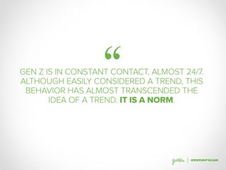 ‘‘GEN Z IS IN CONSTANT CONTACT, ALMOST 24/7.
ALTHOUGH EASILY CONSIDERED A TREND, THIS
BEHAVIOR HAS ALMOST TRANSCENDED THE
IDEA OF A TREND. IT IS A NORM.
 