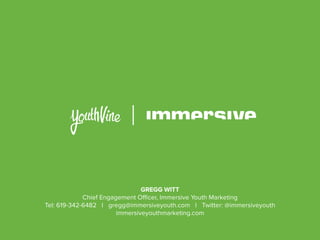 GREGG WITT
Chief Engagement Officer, Immersive Youth Marketing
Tel: 619-342-6482 I gregg@immersiveyouth.com I Twitter: @immersiveyouth
immersiveyouthmarketing.com
 