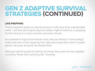 GEN Z ADAPTIVE SURVIVAL
STRATEGIES (CONTINUED)
These pragmatic youth are natural preparers in the face of an unpredictable
world – whether planning for physical safety in light of violence, or prepping
for their futures in a more uncertain economic climate.
Accustomed to high school intruder drills, they are always in “exit strategy”
mode, with over a third agreeing they “plot out escape plans when in public
places”, because of events like Sandy Hook.
Although half are scared of violence at school, they seem to have adopted
a practical “Keep Calm and Carry On” mentality.
LIFE-PREPPING
 