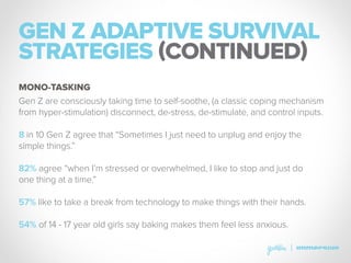 GEN Z ADAPTIVE SURVIVAL
STRATEGIES (CONTINUED)
Gen Z are consciously taking time to self-soothe, (a classic coping mechanism
from hyper-stimulation) disconnect, de-stress, de-stimulate, and control inputs.
8 in 10 Gen Z agree that “Sometimes I just need to unplug and enjoy the
simple things.”
82% agree “when I’m stressed or overwhelmed, I like to stop and just do
one thing at a time.”
57% like to take a break from technology to make things with their hands.
54% of 14 - 17 year old girls say baking makes them feel less anxious.
MONO-TASKING
 