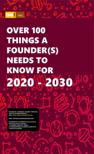 LANINA
OVER 100
THINGS A
FOUNDER(S)
NEEDS TO
KNOW FOR
2020 - 2030
POWERED BY : EMMANUEL “MANNY” OMIKUNLE
TWITTER: @THEBESTMANNYO
WEB: HTTPS://MBLOG.BJMANNYST.COM
EMAIL: INFO[AT]FOUNDERSUNDER40.COM
SPONSORED BY: BJ MANNYST (Unconventional
Marketing, Content, Strategy)
+ FOUNDERS UNDER 40™ GROUP
(#1 UNCOVENTIONAL FOUNDERS COMMUNITY)
+ GREATESTFOUNDERS
 