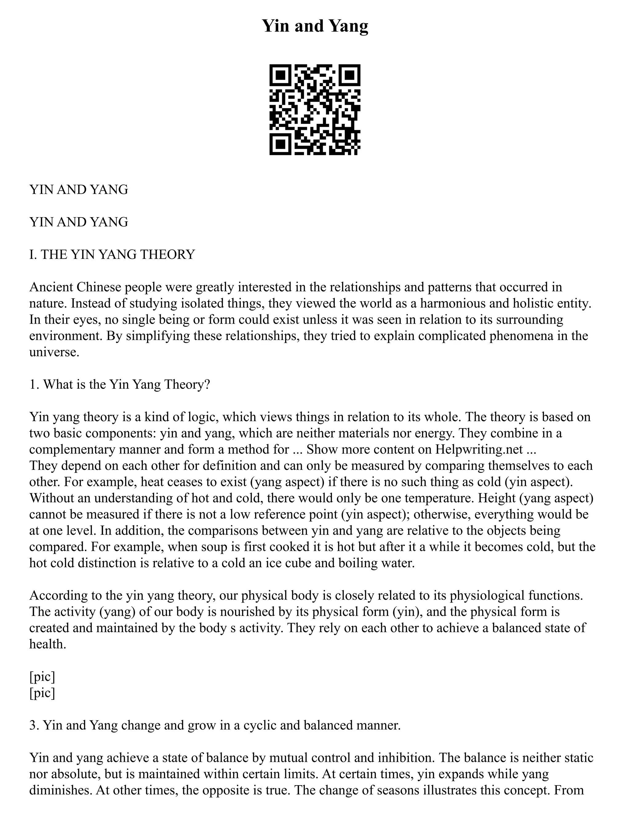 Yin and Yang
YIN AND YANG
YIN AND YANG
I. THE YIN YANG THEORY
Ancient Chinese people were greatly interested in the relationships and patterns that occurred in
nature. Instead of studying isolated things, they viewed the world as a harmonious and holistic entity.
In their eyes, no single being or form could exist unless it was seen in relation to its surrounding
environment. By simplifying these relationships, they tried to explain complicated phenomena in the
universe.
1. What is the Yin Yang Theory?
Yin yang theory is a kind of logic, which views things in relation to its whole. The theory is based on
two basic components: yin and yang, which are neither materials nor energy. They combine in a
complementary manner and form a method for ... Show more content on Helpwriting.net ...
They depend on each other for definition and can only be measured by comparing themselves to each
other. For example, heat ceases to exist (yang aspect) if there is no such thing as cold (yin aspect).
Without an understanding of hot and cold, there would only be one temperature. Height (yang aspect)
cannot be measured if there is not a low reference point (yin aspect); otherwise, everything would be
at one level. In addition, the comparisons between yin and yang are relative to the objects being
compared. For example, when soup is first cooked it is hot but after it a while it becomes cold, but the
hot cold distinction is relative to a cold an ice cube and boiling water.
According to the yin yang theory, our physical body is closely related to its physiological functions.
The activity (yang) of our body is nourished by its physical form (yin), and the physical form is
created and maintained by the body s activity. They rely on each other to achieve a balanced state of
health.
[pic]
[pic]
3. Yin and Yang change and grow in a cyclic and balanced manner.
Yin and yang achieve a state of balance by mutual control and inhibition. The balance is neither static
nor absolute, but is maintained within certain limits. At certain times, yin expands while yang
diminishes. At other times, the opposite is true. The change of seasons illustrates this concept. From
 