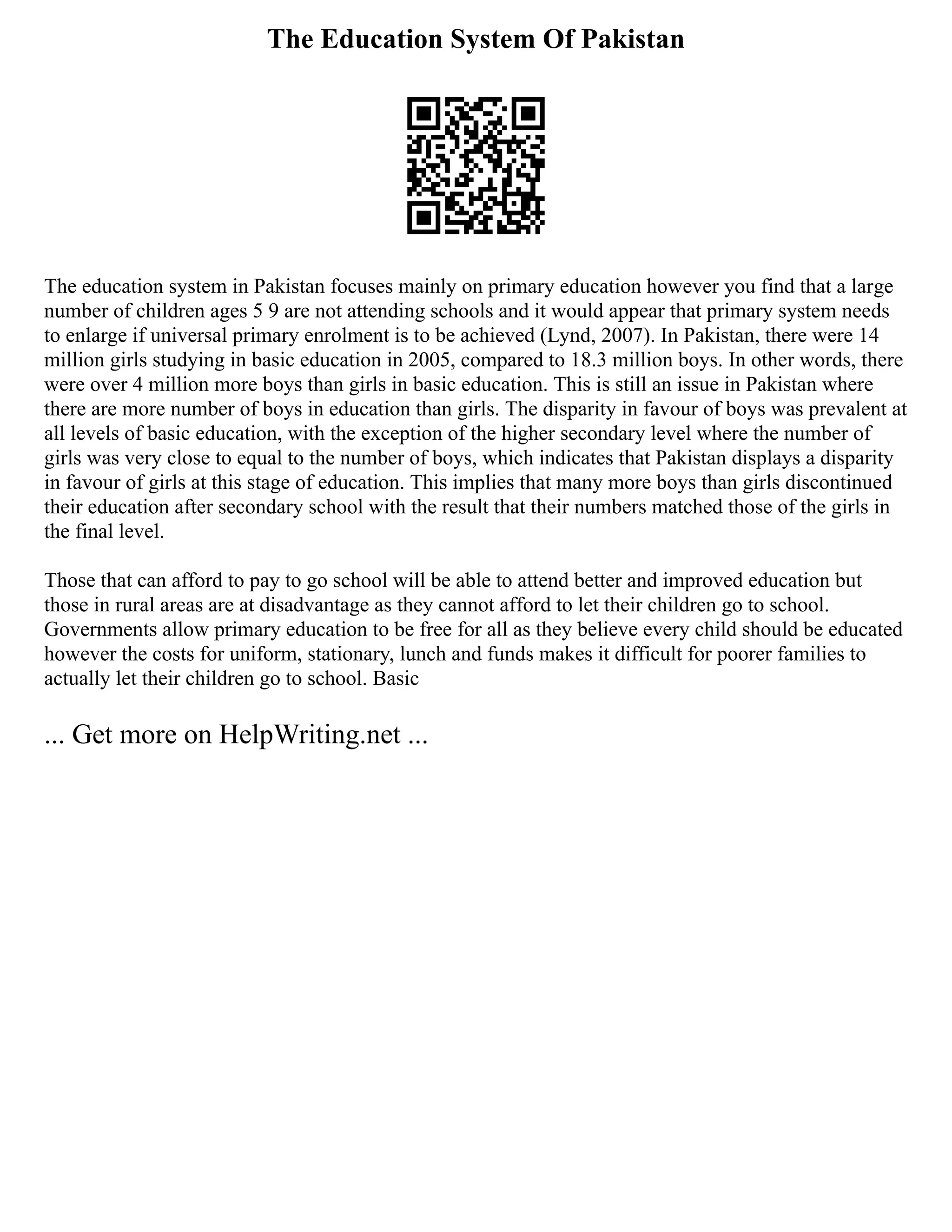 The Education System Of Pakistan
The education system in Pakistan focuses mainly on primary education however you find that a large
number of children ages 5 9 are not attending schools and it would appear that primary system needs
to enlarge if universal primary enrolment is to be achieved (Lynd, 2007). In Pakistan, there were 14
million girls studying in basic education in 2005, compared to 18.3 million boys. In other words, there
were over 4 million more boys than girls in basic education. This is still an issue in Pakistan where
there are more number of boys in education than girls. The disparity in favour of boys was prevalent at
all levels of basic education, with the exception of the higher secondary level where the number of
girls was very close to equal to the number of boys, which indicates that Pakistan displays a disparity
in favour of girls at this stage of education. This implies that many more boys than girls discontinued
their education after secondary school with the result that their numbers matched those of the girls in
the final level.
Those that can afford to pay to go school will be able to attend better and improved education but
those in rural areas are at disadvantage as they cannot afford to let their children go to school.
Governments allow primary education to be free for all as they believe every child should be educated
however the costs for uniform, stationary, lunch and funds makes it difficult for poorer families to
actually let their children go to school. Basic
... Get more on HelpWriting.net ...
 