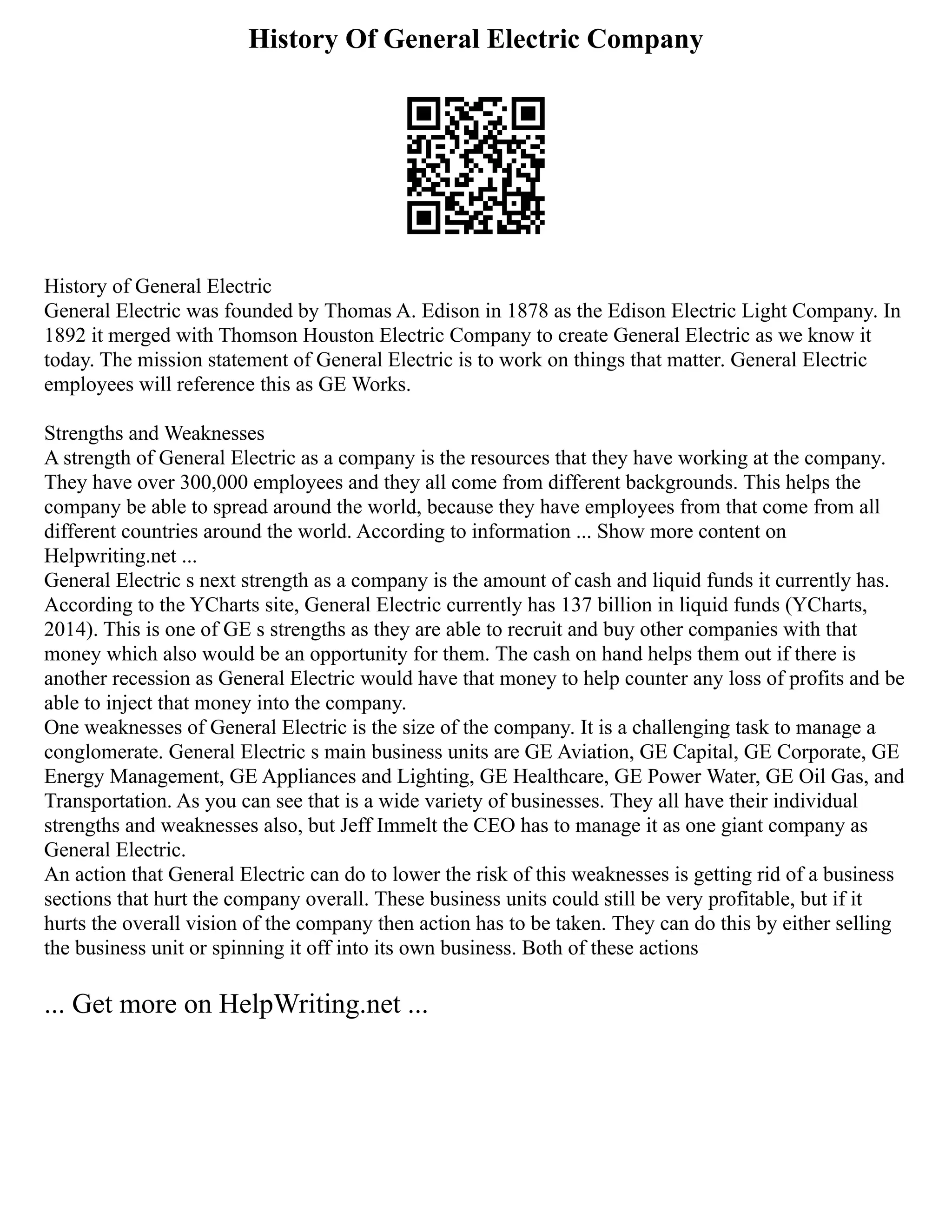History Of General Electric Company
History of General Electric
General Electric was founded by Thomas A. Edison in 1878 as the Edison Electric Light Company. In
1892 it merged with Thomson Houston Electric Company to create General Electric as we know it
today. The mission statement of General Electric is to work on things that matter. General Electric
employees will reference this as GE Works.
Strengths and Weaknesses
A strength of General Electric as a company is the resources that they have working at the company.
They have over 300,000 employees and they all come from different backgrounds. This helps the
company be able to spread around the world, because they have employees from that come from all
different countries around the world. According to information ... Show more content on
Helpwriting.net ...
General Electric s next strength as a company is the amount of cash and liquid funds it currently has.
According to the YCharts site, General Electric currently has 137 billion in liquid funds (YCharts,
2014). This is one of GE s strengths as they are able to recruit and buy other companies with that
money which also would be an opportunity for them. The cash on hand helps them out if there is
another recession as General Electric would have that money to help counter any loss of profits and be
able to inject that money into the company.
One weaknesses of General Electric is the size of the company. It is a challenging task to manage a
conglomerate. General Electric s main business units are GE Aviation, GE Capital, GE Corporate, GE
Energy Management, GE Appliances and Lighting, GE Healthcare, GE Power Water, GE Oil Gas, and
Transportation. As you can see that is a wide variety of businesses. They all have their individual
strengths and weaknesses also, but Jeff Immelt the CEO has to manage it as one giant company as
General Electric.
An action that General Electric can do to lower the risk of this weaknesses is getting rid of a business
sections that hurt the company overall. These business units could still be very profitable, but if it
hurts the overall vision of the company then action has to be taken. They can do this by either selling
the business unit or spinning it off into its own business. Both of these actions
... Get more on HelpWriting.net ...
 