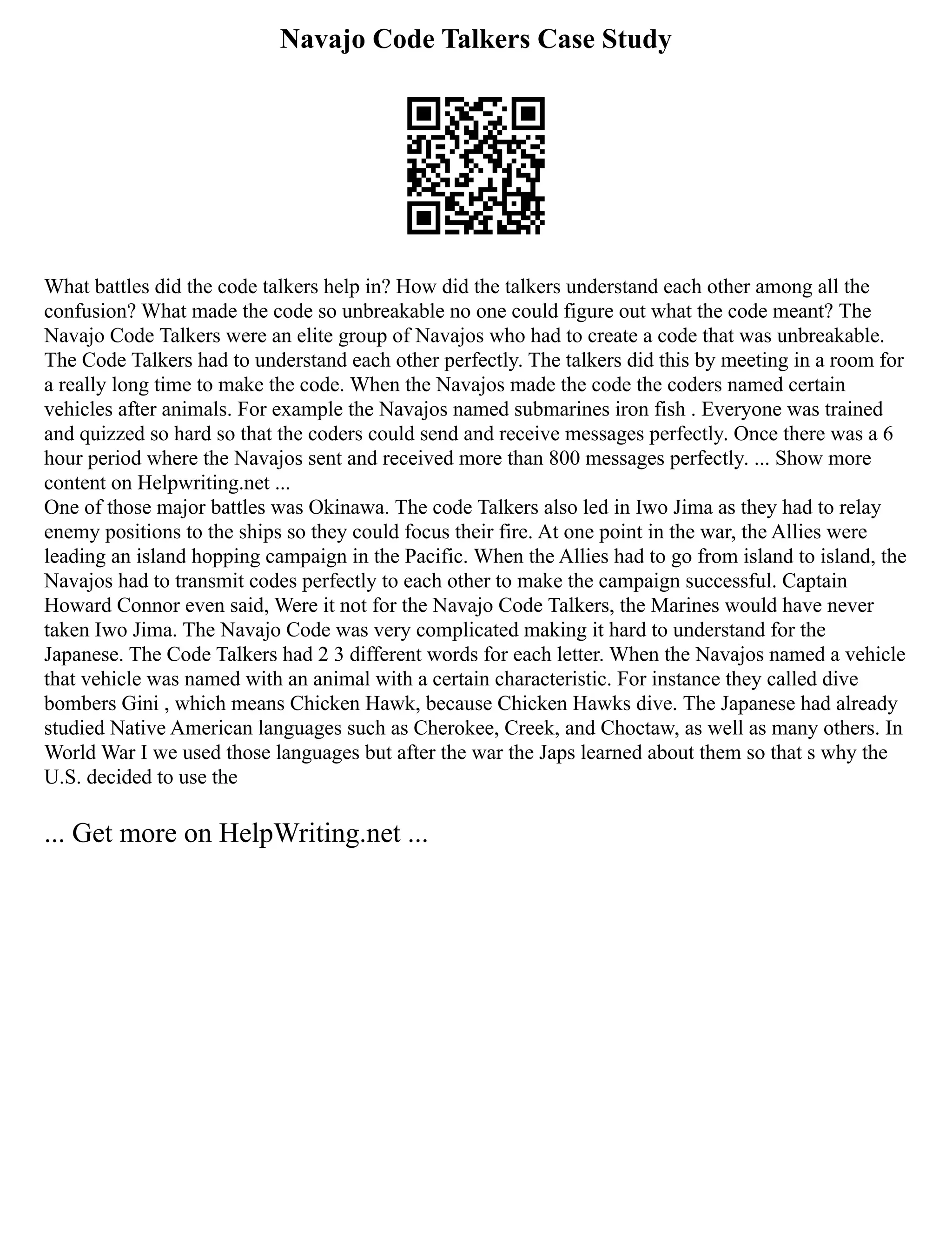 Navajo Code Talkers Case Study
What battles did the code talkers help in? How did the talkers understand each other among all the
confusion? What made the code so unbreakable no one could figure out what the code meant? The
Navajo Code Talkers were an elite group of Navajos who had to create a code that was unbreakable.
The Code Talkers had to understand each other perfectly. The talkers did this by meeting in a room for
a really long time to make the code. When the Navajos made the code the coders named certain
vehicles after animals. For example the Navajos named submarines iron fish . Everyone was trained
and quizzed so hard so that the coders could send and receive messages perfectly. Once there was a 6
hour period where the Navajos sent and received more than 800 messages perfectly. ... Show more
content on Helpwriting.net ...
One of those major battles was Okinawa. The code Talkers also led in Iwo Jima as they had to relay
enemy positions to the ships so they could focus their fire. At one point in the war, the Allies were
leading an island hopping campaign in the Pacific. When the Allies had to go from island to island, the
Navajos had to transmit codes perfectly to each other to make the campaign successful. Captain
Howard Connor even said, Were it not for the Navajo Code Talkers, the Marines would have never
taken Iwo Jima. The Navajo Code was very complicated making it hard to understand for the
Japanese. The Code Talkers had 2 3 different words for each letter. When the Navajos named a vehicle
that vehicle was named with an animal with a certain characteristic. For instance they called dive
bombers Gini , which means Chicken Hawk, because Chicken Hawks dive. The Japanese had already
studied Native American languages such as Cherokee, Creek, and Choctaw, as well as many others. In
World War I we used those languages but after the war the Japs learned about them so that s why the
U.S. decided to use the
... Get more on HelpWriting.net ...
 