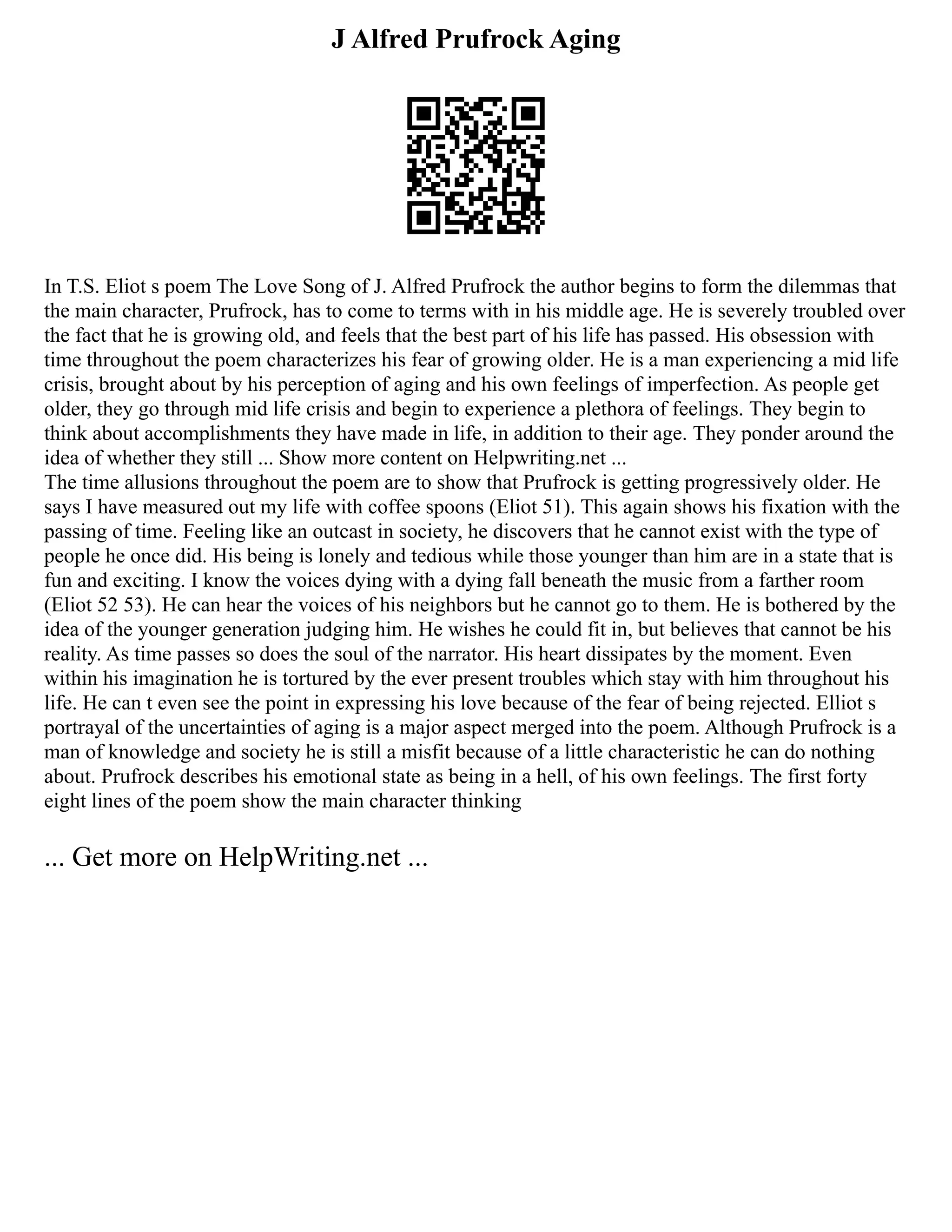 J Alfred Prufrock Aging
In T.S. Eliot s poem The Love Song of J. Alfred Prufrock the author begins to form the dilemmas that
the main character, Prufrock, has to come to terms with in his middle age. He is severely troubled over
the fact that he is growing old, and feels that the best part of his life has passed. His obsession with
time throughout the poem characterizes his fear of growing older. He is a man experiencing a mid life
crisis, brought about by his perception of aging and his own feelings of imperfection. As people get
older, they go through mid life crisis and begin to experience a plethora of feelings. They begin to
think about accomplishments they have made in life, in addition to their age. They ponder around the
idea of whether they still ... Show more content on Helpwriting.net ...
The time allusions throughout the poem are to show that Prufrock is getting progressively older. He
says I have measured out my life with coffee spoons (Eliot 51). This again shows his fixation with the
passing of time. Feeling like an outcast in society, he discovers that he cannot exist with the type of
people he once did. His being is lonely and tedious while those younger than him are in a state that is
fun and exciting. I know the voices dying with a dying fall beneath the music from a farther room
(Eliot 52 53). He can hear the voices of his neighbors but he cannot go to them. He is bothered by the
idea of the younger generation judging him. He wishes he could fit in, but believes that cannot be his
reality. As time passes so does the soul of the narrator. His heart dissipates by the moment. Even
within his imagination he is tortured by the ever present troubles which stay with him throughout his
life. He can t even see the point in expressing his love because of the fear of being rejected. Elliot s
portrayal of the uncertainties of aging is a major aspect merged into the poem. Although Prufrock is a
man of knowledge and society he is still a misfit because of a little characteristic he can do nothing
about. Prufrock describes his emotional state as being in a hell, of his own feelings. The first forty
eight lines of the poem show the main character thinking
... Get more on HelpWriting.net ...
 