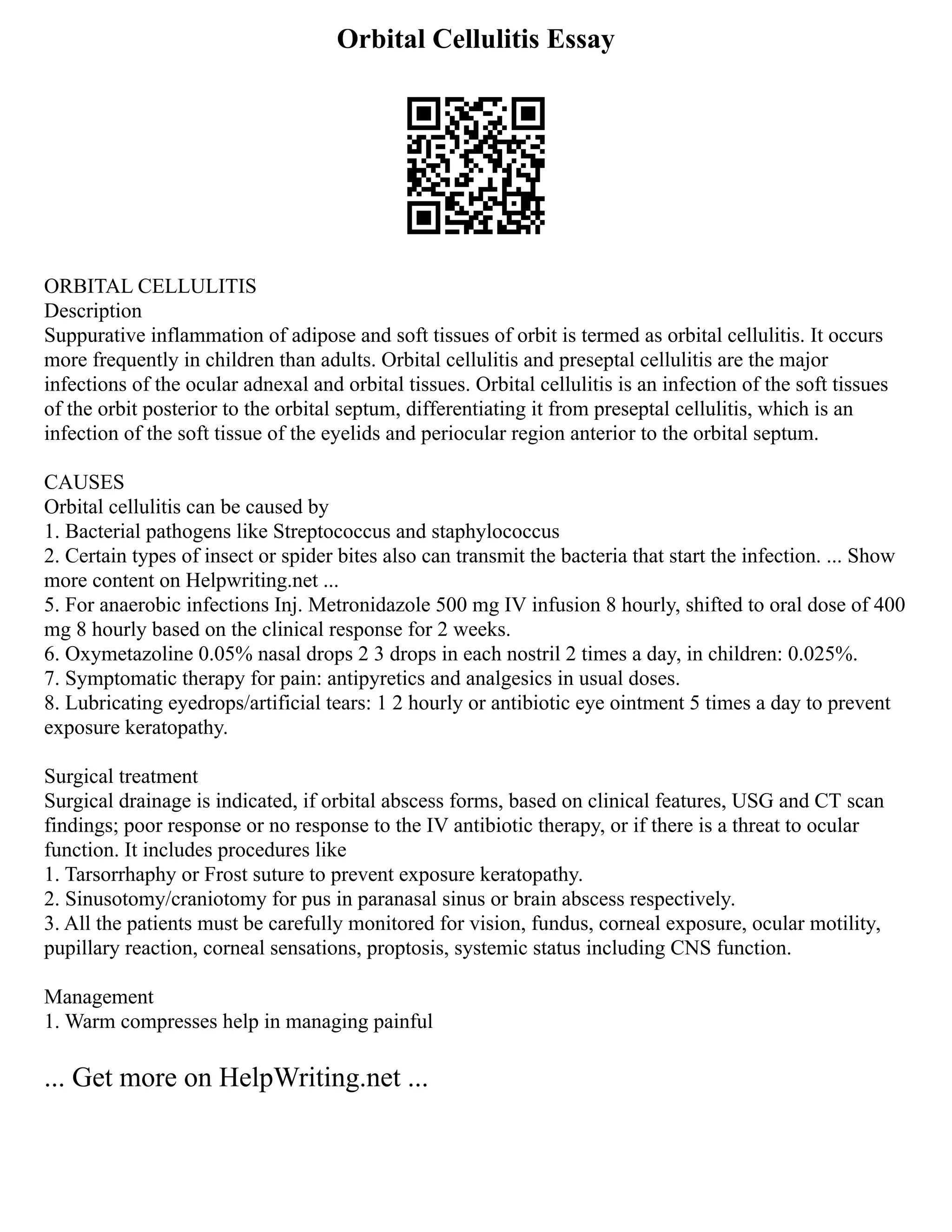 Orbital Cellulitis Essay
ORBITAL CELLULITIS
Description
Suppurative inflammation of adipose and soft tissues of orbit is termed as orbital cellulitis. It occurs
more frequently in children than adults. Orbital cellulitis and preseptal cellulitis are the major
infections of the ocular adnexal and orbital tissues. Orbital cellulitis is an infection of the soft tissues
of the orbit posterior to the orbital septum, differentiating it from preseptal cellulitis, which is an
infection of the soft tissue of the eyelids and periocular region anterior to the orbital septum.
CAUSES
Orbital cellulitis can be caused by
1. Bacterial pathogens like Streptococcus and staphylococcus
2. Certain types of insect or spider bites also can transmit the bacteria that start the infection. ... Show
more content on Helpwriting.net ...
5. For anaerobic infections Inj. Metronidazole 500 mg IV infusion 8 hourly, shifted to oral dose of 400
mg 8 hourly based on the clinical response for 2 weeks.
6. Oxymetazoline 0.05% nasal drops 2 3 drops in each nostril 2 times a day, in children: 0.025%.
7. Symptomatic therapy for pain: antipyretics and analgesics in usual doses.
8. Lubricating eyedrops/artificial tears: 1 2 hourly or antibiotic eye ointment 5 times a day to prevent
exposure keratopathy.
Surgical treatment
Surgical drainage is indicated, if orbital abscess forms, based on clinical features, USG and CT scan
findings; poor response or no response to the IV antibiotic therapy, or if there is a threat to ocular
function. It includes procedures like
1. Tarsorrhaphy or Frost suture to prevent exposure keratopathy.
2. Sinusotomy/craniotomy for pus in paranasal sinus or brain abscess respectively.
3. All the patients must be carefully monitored for vision, fundus, corneal exposure, ocular motility,
pupillary reaction, corneal sensations, proptosis, systemic status including CNS function.
Management
1. Warm compresses help in managing painful
... Get more on HelpWriting.net ...
 