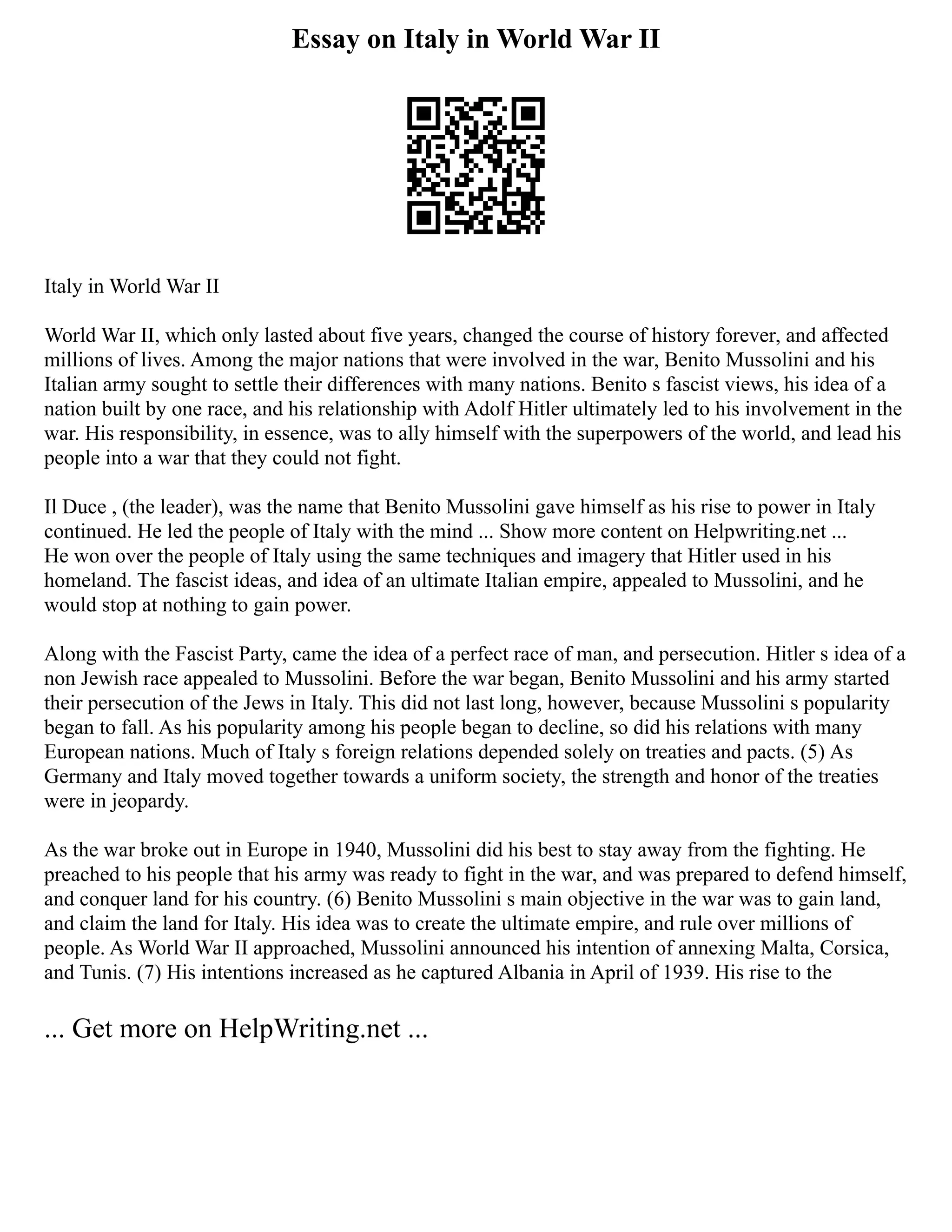 Essay on Italy in World War II
Italy in World War II
World War II, which only lasted about five years, changed the course of history forever, and affected
millions of lives. Among the major nations that were involved in the war, Benito Mussolini and his
Italian army sought to settle their differences with many nations. Benito s fascist views, his idea of a
nation built by one race, and his relationship with Adolf Hitler ultimately led to his involvement in the
war. His responsibility, in essence, was to ally himself with the superpowers of the world, and lead his
people into a war that they could not fight.
Il Duce , (the leader), was the name that Benito Mussolini gave himself as his rise to power in Italy
continued. He led the people of Italy with the mind ... Show more content on Helpwriting.net ...
He won over the people of Italy using the same techniques and imagery that Hitler used in his
homeland. The fascist ideas, and idea of an ultimate Italian empire, appealed to Mussolini, and he
would stop at nothing to gain power.
Along with the Fascist Party, came the idea of a perfect race of man, and persecution. Hitler s idea of a
non Jewish race appealed to Mussolini. Before the war began, Benito Mussolini and his army started
their persecution of the Jews in Italy. This did not last long, however, because Mussolini s popularity
began to fall. As his popularity among his people began to decline, so did his relations with many
European nations. Much of Italy s foreign relations depended solely on treaties and pacts. (5) As
Germany and Italy moved together towards a uniform society, the strength and honor of the treaties
were in jeopardy.
As the war broke out in Europe in 1940, Mussolini did his best to stay away from the fighting. He
preached to his people that his army was ready to fight in the war, and was prepared to defend himself,
and conquer land for his country. (6) Benito Mussolini s main objective in the war was to gain land,
and claim the land for Italy. His idea was to create the ultimate empire, and rule over millions of
people. As World War II approached, Mussolini announced his intention of annexing Malta, Corsica,
and Tunis. (7) His intentions increased as he captured Albania in April of 1939. His rise to the
... Get more on HelpWriting.net ...
 