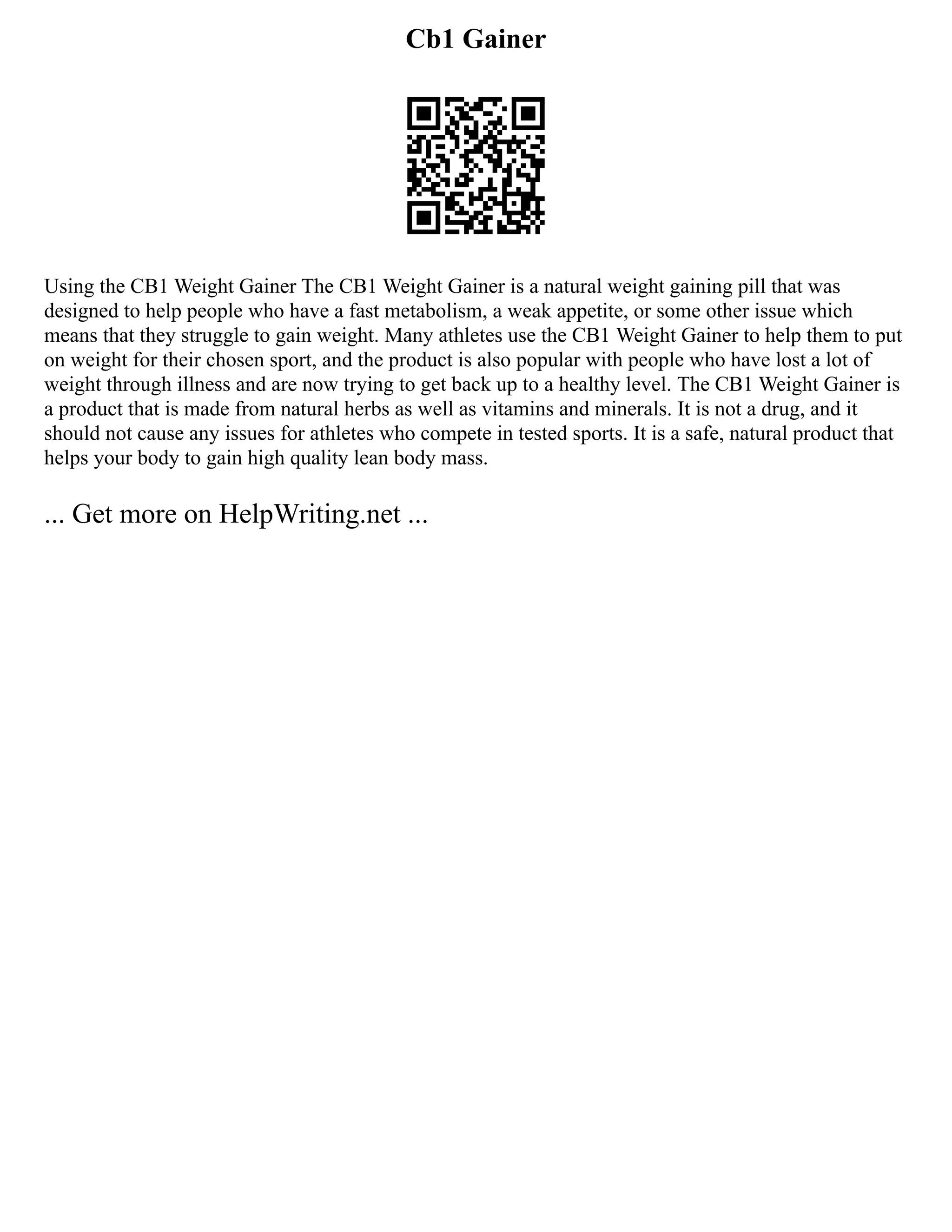 Cb1 Gainer
Using the CB1 Weight Gainer The CB1 Weight Gainer is a natural weight gaining pill that was
designed to help people who have a fast metabolism, a weak appetite, or some other issue which
means that they struggle to gain weight. Many athletes use the CB1 Weight Gainer to help them to put
on weight for their chosen sport, and the product is also popular with people who have lost a lot of
weight through illness and are now trying to get back up to a healthy level. The CB1 Weight Gainer is
a product that is made from natural herbs as well as vitamins and minerals. It is not a drug, and it
should not cause any issues for athletes who compete in tested sports. It is a safe, natural product that
helps your body to gain high quality lean body mass.
... Get more on HelpWriting.net ...
 