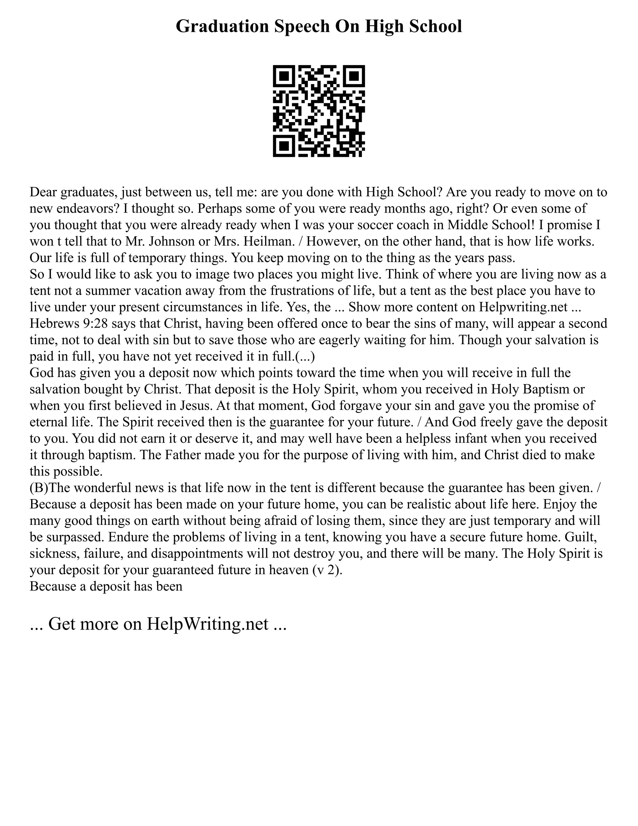 Graduation Speech On High School
Dear graduates, just between us, tell me: are you done with High School? Are you ready to move on to
new endeavors? I thought so. Perhaps some of you were ready months ago, right? Or even some of
you thought that you were already ready when I was your soccer coach in Middle School! I promise I
won t tell that to Mr. Johnson or Mrs. Heilman. / However, on the other hand, that is how life works.
Our life is full of temporary things. You keep moving on to the thing as the years pass.
So I would like to ask you to image two places you might live. Think of where you are living now as a
tent not a summer vacation away from the frustrations of life, but a tent as the best place you have to
live under your present circumstances in life. Yes, the ... Show more content on Helpwriting.net ...
Hebrews 9:28 says that Christ, having been offered once to bear the sins of many, will appear a second
time, not to deal with sin but to save those who are eagerly waiting for him. Though your salvation is
paid in full, you have not yet received it in full.(...)
God has given you a deposit now which points toward the time when you will receive in full the
salvation bought by Christ. That deposit is the Holy Spirit, whom you received in Holy Baptism or
when you first believed in Jesus. At that moment, God forgave your sin and gave you the promise of
eternal life. The Spirit received then is the guarantee for your future. / And God freely gave the deposit
to you. You did not earn it or deserve it, and may well have been a helpless infant when you received
it through baptism. The Father made you for the purpose of living with him, and Christ died to make
this possible.
(B)The wonderful news is that life now in the tent is different because the guarantee has been given. /
Because a deposit has been made on your future home, you can be realistic about life here. Enjoy the
many good things on earth without being afraid of losing them, since they are just temporary and will
be surpassed. Endure the problems of living in a tent, knowing you have a secure future home. Guilt,
sickness, failure, and disappointments will not destroy you, and there will be many. The Holy Spirit is
your deposit for your guaranteed future in heaven (v 2).
Because a deposit has been
... Get more on HelpWriting.net ...
 