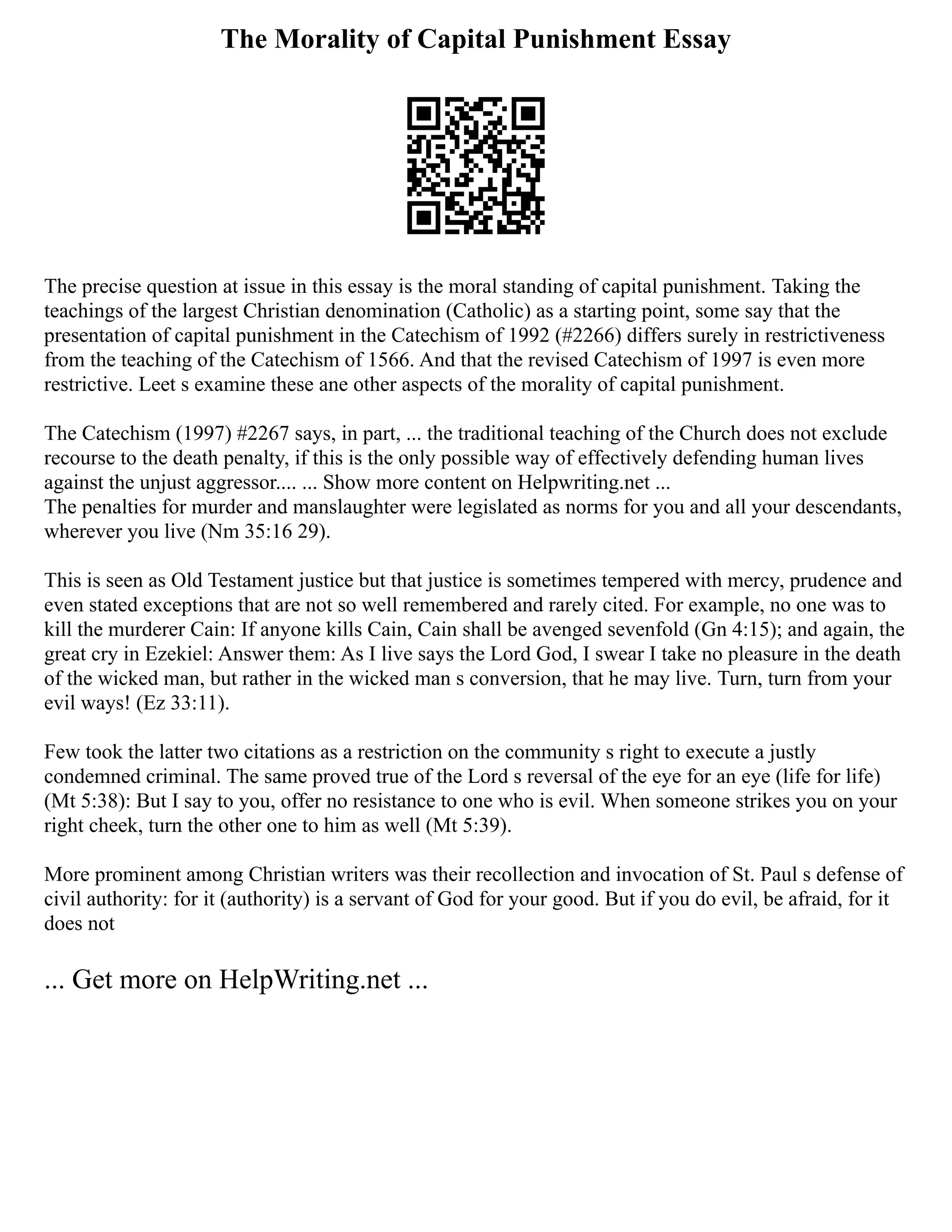The Morality of Capital Punishment Essay
The precise question at issue in this essay is the moral standing of capital punishment. Taking the
teachings of the largest Christian denomination (Catholic) as a starting point, some say that the
presentation of capital punishment in the Catechism of 1992 (#2266) differs surely in restrictiveness
from the teaching of the Catechism of 1566. And that the revised Catechism of 1997 is even more
restrictive. Leet s examine these ane other aspects of the morality of capital punishment.
The Catechism (1997) #2267 says, in part, ... the traditional teaching of the Church does not exclude
recourse to the death penalty, if this is the only possible way of effectively defending human lives
against the unjust aggressor.... ... Show more content on Helpwriting.net ...
The penalties for murder and manslaughter were legislated as norms for you and all your descendants,
wherever you live (Nm 35:16 29).
This is seen as Old Testament justice but that justice is sometimes tempered with mercy, prudence and
even stated exceptions that are not so well remembered and rarely cited. For example, no one was to
kill the murderer Cain: If anyone kills Cain, Cain shall be avenged sevenfold (Gn 4:15); and again, the
great cry in Ezekiel: Answer them: As I live says the Lord God, I swear I take no pleasure in the death
of the wicked man, but rather in the wicked man s conversion, that he may live. Turn, turn from your
evil ways! (Ez 33:11).
Few took the latter two citations as a restriction on the community s right to execute a justly
condemned criminal. The same proved true of the Lord s reversal of the eye for an eye (life for life)
(Mt 5:38): But I say to you, offer no resistance to one who is evil. When someone strikes you on your
right cheek, turn the other one to him as well (Mt 5:39).
More prominent among Christian writers was their recollection and invocation of St. Paul s defense of
civil authority: for it (authority) is a servant of God for your good. But if you do evil, be afraid, for it
does not
... Get more on HelpWriting.net ...
 