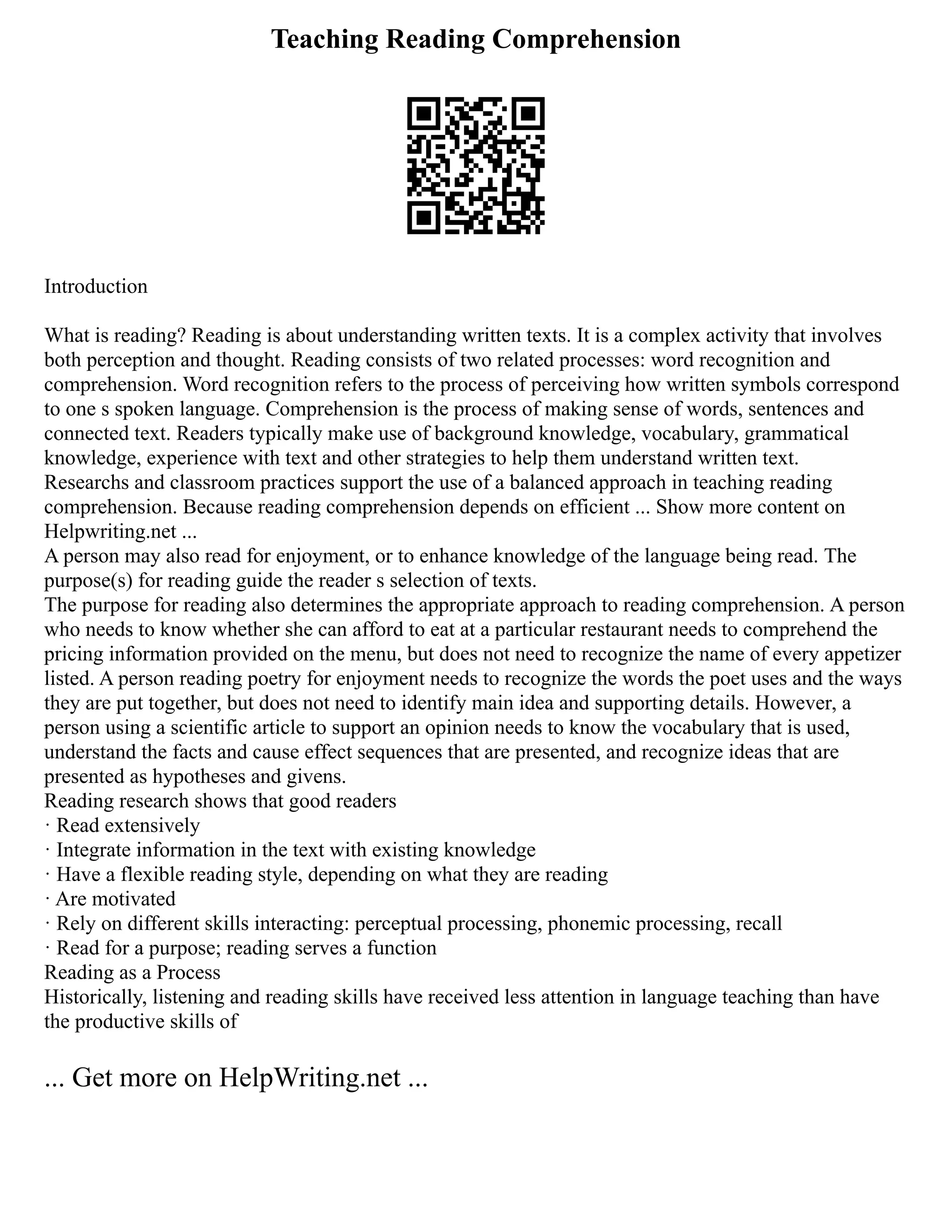 Teaching Reading Comprehension
Introduction
What is reading? Reading is about understanding written texts. It is a complex activity that involves
both perception and thought. Reading consists of two related processes: word recognition and
comprehension. Word recognition refers to the process of perceiving how written symbols correspond
to one s spoken language. Comprehension is the process of making sense of words, sentences and
connected text. Readers typically make use of background knowledge, vocabulary, grammatical
knowledge, experience with text and other strategies to help them understand written text.
Researchs and classroom practices support the use of a balanced approach in teaching reading
comprehension. Because reading comprehension depends on efficient ... Show more content on
Helpwriting.net ...
A person may also read for enjoyment, or to enhance knowledge of the language being read. The
purpose(s) for reading guide the reader s selection of texts.
The purpose for reading also determines the appropriate approach to reading comprehension. A person
who needs to know whether she can afford to eat at a particular restaurant needs to comprehend the
pricing information provided on the menu, but does not need to recognize the name of every appetizer
listed. A person reading poetry for enjoyment needs to recognize the words the poet uses and the ways
they are put together, but does not need to identify main idea and supporting details. However, a
person using a scientific article to support an opinion needs to know the vocabulary that is used,
understand the facts and cause effect sequences that are presented, and recognize ideas that are
presented as hypotheses and givens.
Reading research shows that good readers
· Read extensively
· Integrate information in the text with existing knowledge
· Have a flexible reading style, depending on what they are reading
· Are motivated
· Rely on different skills interacting: perceptual processing, phonemic processing, recall
· Read for a purpose; reading serves a function
Reading as a Process
Historically, listening and reading skills have received less attention in language teaching than have
the productive skills of
... Get more on HelpWriting.net ...
 