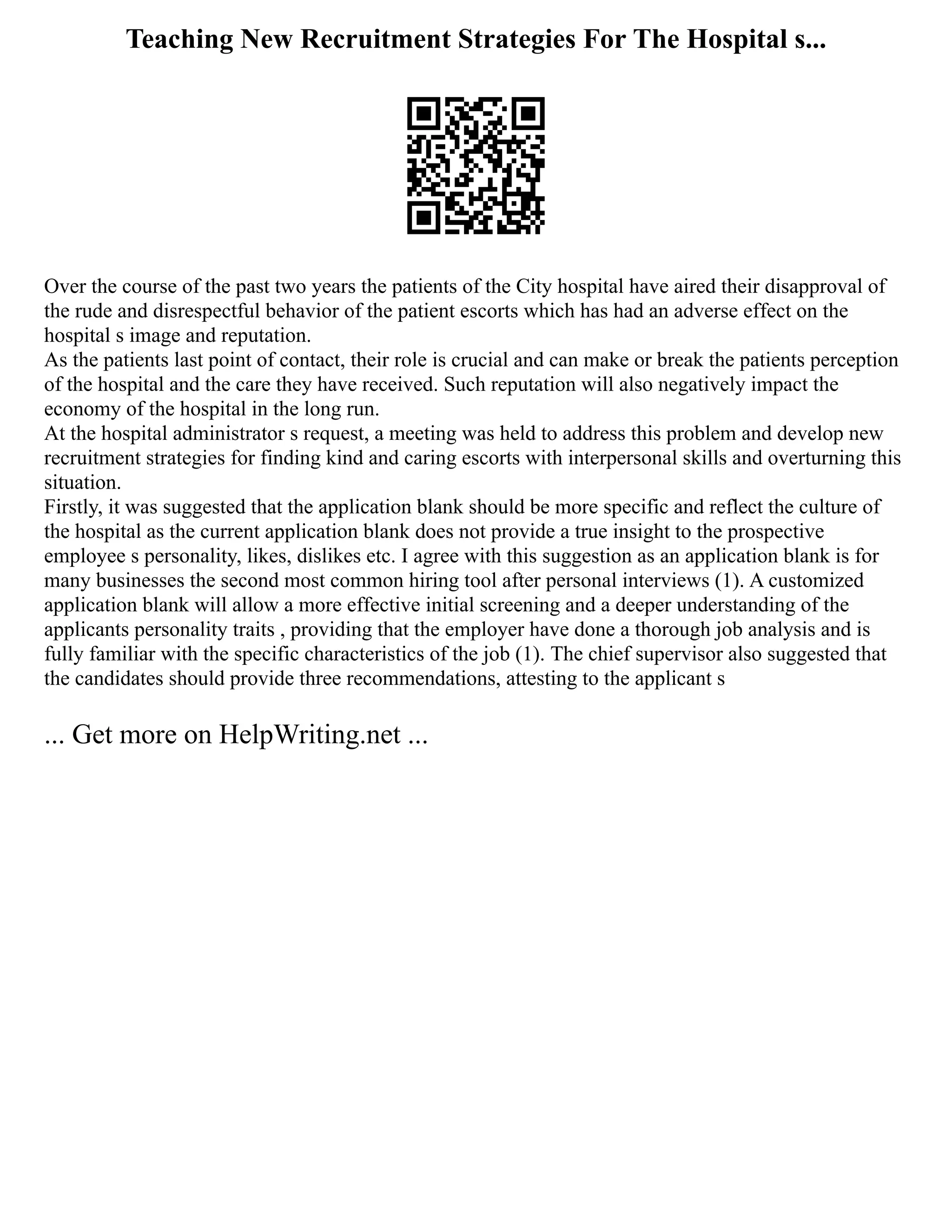 Teaching New Recruitment Strategies For The Hospital s...
Over the course of the past two years the patients of the City hospital have aired their disapproval of
the rude and disrespectful behavior of the patient escorts which has had an adverse effect on the
hospital s image and reputation.
As the patients last point of contact, their role is crucial and can make or break the patients perception
of the hospital and the care they have received. Such reputation will also negatively impact the
economy of the hospital in the long run.
At the hospital administrator s request, a meeting was held to address this problem and develop new
recruitment strategies for finding kind and caring escorts with interpersonal skills and overturning this
situation.
Firstly, it was suggested that the application blank should be more specific and reflect the culture of
the hospital as the current application blank does not provide a true insight to the prospective
employee s personality, likes, dislikes etc. I agree with this suggestion as an application blank is for
many businesses the second most common hiring tool after personal interviews (1). A customized
application blank will allow a more effective initial screening and a deeper understanding of the
applicants personality traits , providing that the employer have done a thorough job analysis and is
fully familiar with the specific characteristics of the job (1). The chief supervisor also suggested that
the candidates should provide three recommendations, attesting to the applicant s
... Get more on HelpWriting.net ...
 