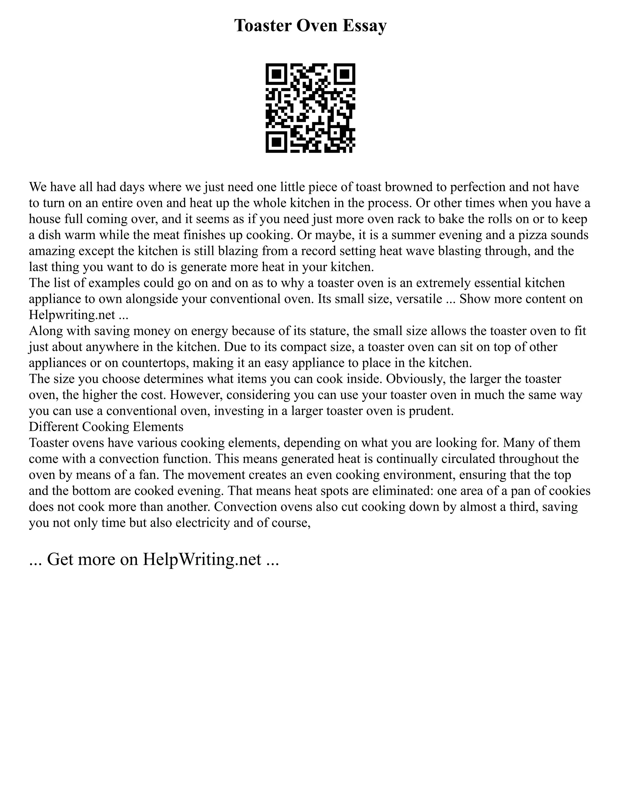 Toaster Oven Essay
We have all had days where we just need one little piece of toast browned to perfection and not have
to turn on an entire oven and heat up the whole kitchen in the process. Or other times when you have a
house full coming over, and it seems as if you need just more oven rack to bake the rolls on or to keep
a dish warm while the meat finishes up cooking. Or maybe, it is a summer evening and a pizza sounds
amazing except the kitchen is still blazing from a record setting heat wave blasting through, and the
last thing you want to do is generate more heat in your kitchen.
The list of examples could go on and on as to why a toaster oven is an extremely essential kitchen
appliance to own alongside your conventional oven. Its small size, versatile ... Show more content on
Helpwriting.net ...
Along with saving money on energy because of its stature, the small size allows the toaster oven to fit
just about anywhere in the kitchen. Due to its compact size, a toaster oven can sit on top of other
appliances or on countertops, making it an easy appliance to place in the kitchen.
The size you choose determines what items you can cook inside. Obviously, the larger the toaster
oven, the higher the cost. However, considering you can use your toaster oven in much the same way
you can use a conventional oven, investing in a larger toaster oven is prudent.
Different Cooking Elements
Toaster ovens have various cooking elements, depending on what you are looking for. Many of them
come with a convection function. This means generated heat is continually circulated throughout the
oven by means of a fan. The movement creates an even cooking environment, ensuring that the top
and the bottom are cooked evening. That means heat spots are eliminated: one area of a pan of cookies
does not cook more than another. Convection ovens also cut cooking down by almost a third, saving
you not only time but also electricity and of course,
... Get more on HelpWriting.net ...
 