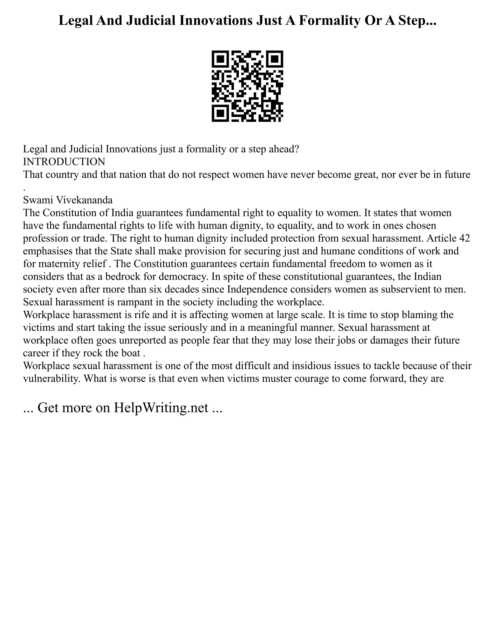 Legal And Judicial Innovations Just A Formality Or A Step...
Legal and Judicial Innovations just a formality or a step ahead?
INTRODUCTION
That country and that nation that do not respect women have never become great, nor ever be in future
.
Swami Vivekananda
The Constitution of India guarantees fundamental right to equality to women. It states that women
have the fundamental rights to life with human dignity, to equality, and to work in ones chosen
profession or trade. The right to human dignity included protection from sexual harassment. Article 42
emphasises that the State shall make provision for securing just and humane conditions of work and
for maternity relief . The Constitution guarantees certain fundamental freedom to women as it
considers that as a bedrock for democracy. In spite of these constitutional guarantees, the Indian
society even after more than six decades since Independence considers women as subservient to men.
Sexual harassment is rampant in the society including the workplace.
Workplace harassment is rife and it is affecting women at large scale. It is time to stop blaming the
victims and start taking the issue seriously and in a meaningful manner. Sexual harassment at
workplace often goes unreported as people fear that they may lose their jobs or damages their future
career if they rock the boat .
Workplace sexual harassment is one of the most difficult and insidious issues to tackle because of their
vulnerability. What is worse is that even when victims muster courage to come forward, they are
... Get more on HelpWriting.net ...
 