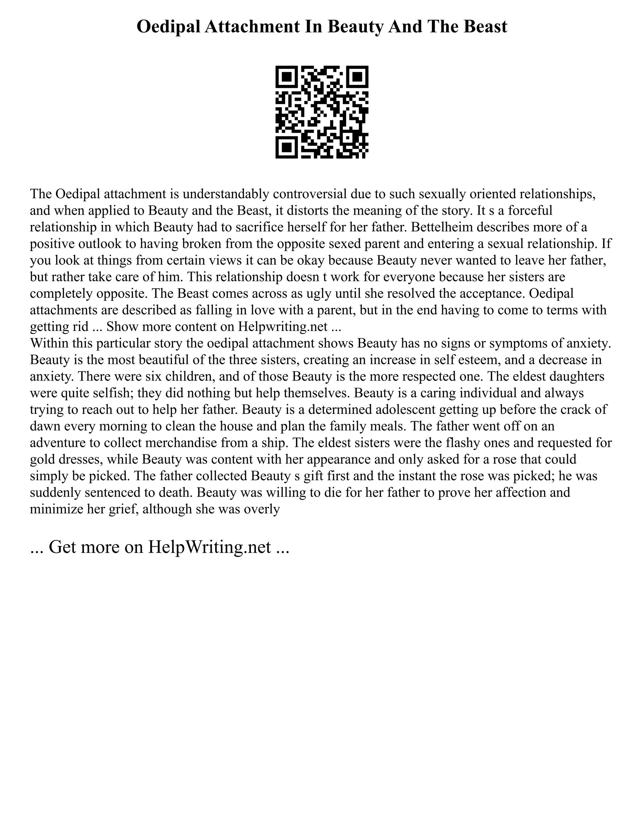 Oedipal Attachment In Beauty And The Beast
The Oedipal attachment is understandably controversial due to such sexually oriented relationships,
and when applied to Beauty and the Beast, it distorts the meaning of the story. It s a forceful
relationship in which Beauty had to sacrifice herself for her father. Bettelheim describes more of a
positive outlook to having broken from the opposite sexed parent and entering a sexual relationship. If
you look at things from certain views it can be okay because Beauty never wanted to leave her father,
but rather take care of him. This relationship doesn t work for everyone because her sisters are
completely opposite. The Beast comes across as ugly until she resolved the acceptance. Oedipal
attachments are described as falling in love with a parent, but in the end having to come to terms with
getting rid ... Show more content on Helpwriting.net ...
Within this particular story the oedipal attachment shows Beauty has no signs or symptoms of anxiety.
Beauty is the most beautiful of the three sisters, creating an increase in self esteem, and a decrease in
anxiety. There were six children, and of those Beauty is the more respected one. The eldest daughters
were quite selfish; they did nothing but help themselves. Beauty is a caring individual and always
trying to reach out to help her father. Beauty is a determined adolescent getting up before the crack of
dawn every morning to clean the house and plan the family meals. The father went off on an
adventure to collect merchandise from a ship. The eldest sisters were the flashy ones and requested for
gold dresses, while Beauty was content with her appearance and only asked for a rose that could
simply be picked. The father collected Beauty s gift first and the instant the rose was picked; he was
suddenly sentenced to death. Beauty was willing to die for her father to prove her affection and
minimize her grief, although she was overly
... Get more on HelpWriting.net ...
 