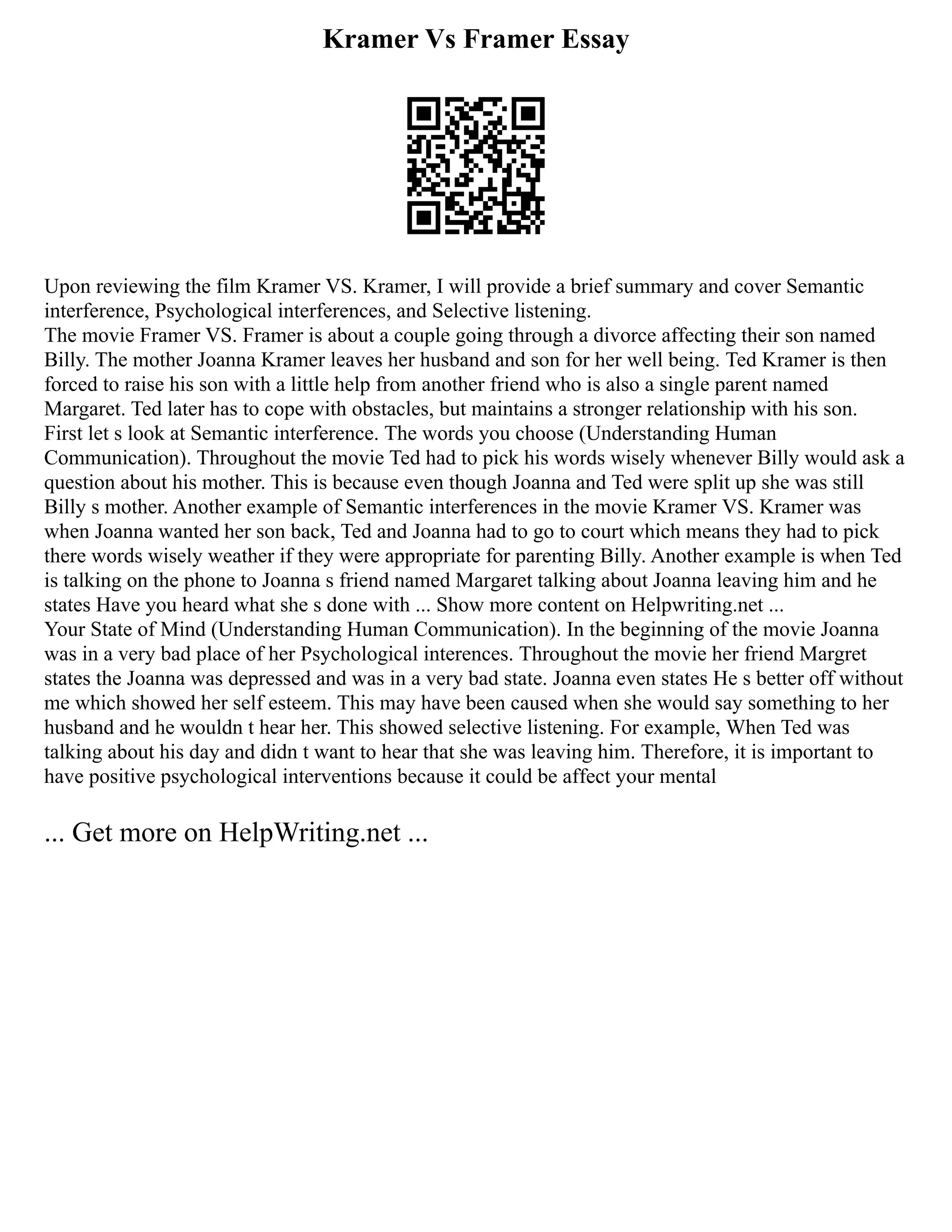 Kramer Vs Framer Essay
Upon reviewing the film Kramer VS. Kramer, I will provide a brief summary and cover Semantic
interference, Psychological interferences, and Selective listening.
The movie Framer VS. Framer is about a couple going through a divorce affecting their son named
Billy. The mother Joanna Kramer leaves her husband and son for her well being. Ted Kramer is then
forced to raise his son with a little help from another friend who is also a single parent named
Margaret. Ted later has to cope with obstacles, but maintains a stronger relationship with his son.
First let s look at Semantic interference. The words you choose (Understanding Human
Communication). Throughout the movie Ted had to pick his words wisely whenever Billy would ask a
question about his mother. This is because even though Joanna and Ted were split up she was still
Billy s mother. Another example of Semantic interferences in the movie Kramer VS. Kramer was
when Joanna wanted her son back, Ted and Joanna had to go to court which means they had to pick
there words wisely weather if they were appropriate for parenting Billy. Another example is when Ted
is talking on the phone to Joanna s friend named Margaret talking about Joanna leaving him and he
states Have you heard what she s done with ... Show more content on Helpwriting.net ...
Your State of Mind (Understanding Human Communication). In the beginning of the movie Joanna
was in a very bad place of her Psychological interences. Throughout the movie her friend Margret
states the Joanna was depressed and was in a very bad state. Joanna even states He s better off without
me which showed her self esteem. This may have been caused when she would say something to her
husband and he wouldn t hear her. This showed selective listening. For example, When Ted was
talking about his day and didn t want to hear that she was leaving him. Therefore, it is important to
have positive psychological interventions because it could be affect your mental
... Get more on HelpWriting.net ...
 