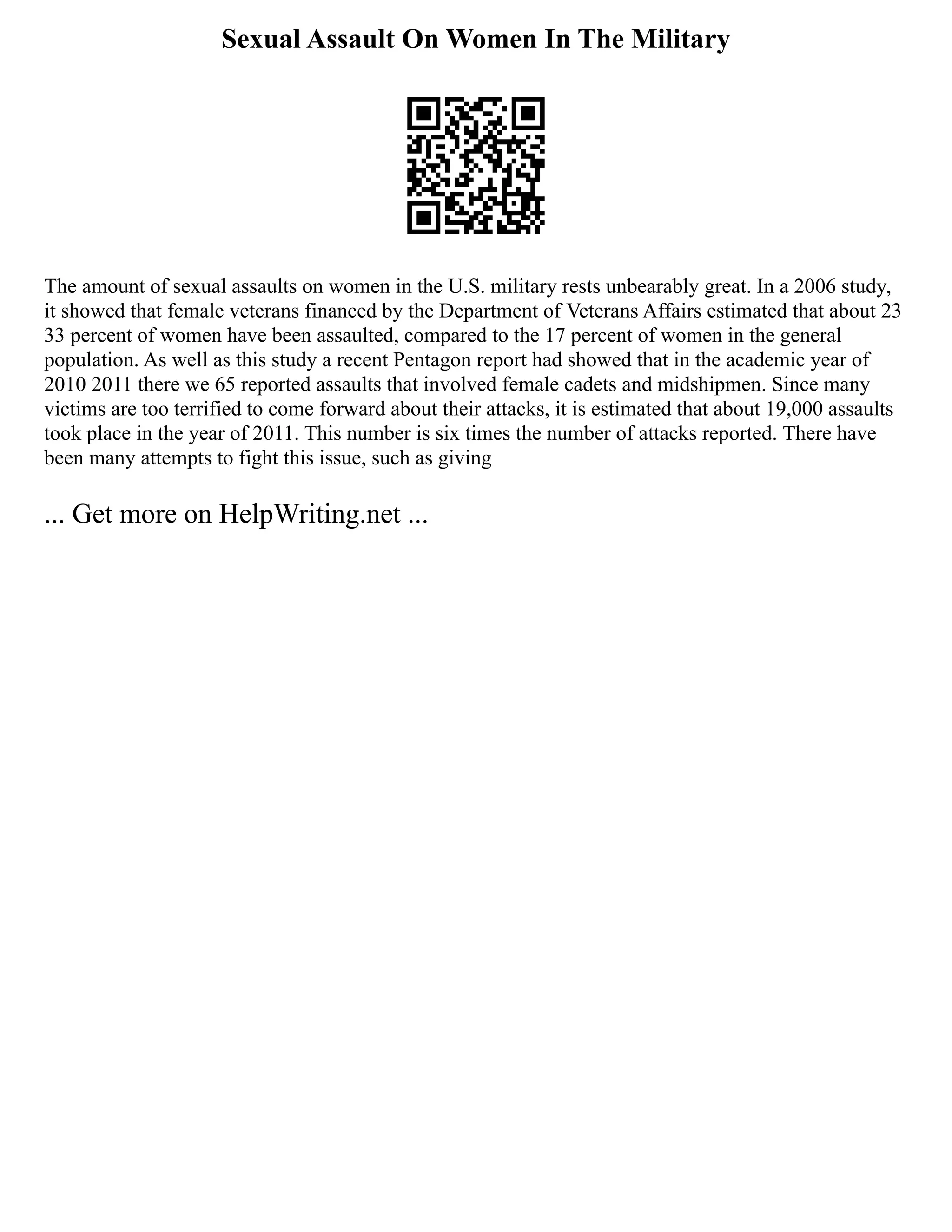 Sexual Assault On Women In The Military
The amount of sexual assaults on women in the U.S. military rests unbearably great. In a 2006 study,
it showed that female veterans financed by the Department of Veterans Affairs estimated that about 23
33 percent of women have been assaulted, compared to the 17 percent of women in the general
population. As well as this study a recent Pentagon report had showed that in the academic year of
2010 2011 there we 65 reported assaults that involved female cadets and midshipmen. Since many
victims are too terrified to come forward about their attacks, it is estimated that about 19,000 assaults
took place in the year of 2011. This number is six times the number of attacks reported. There have
been many attempts to fight this issue, such as giving
... Get more on HelpWriting.net ...
 