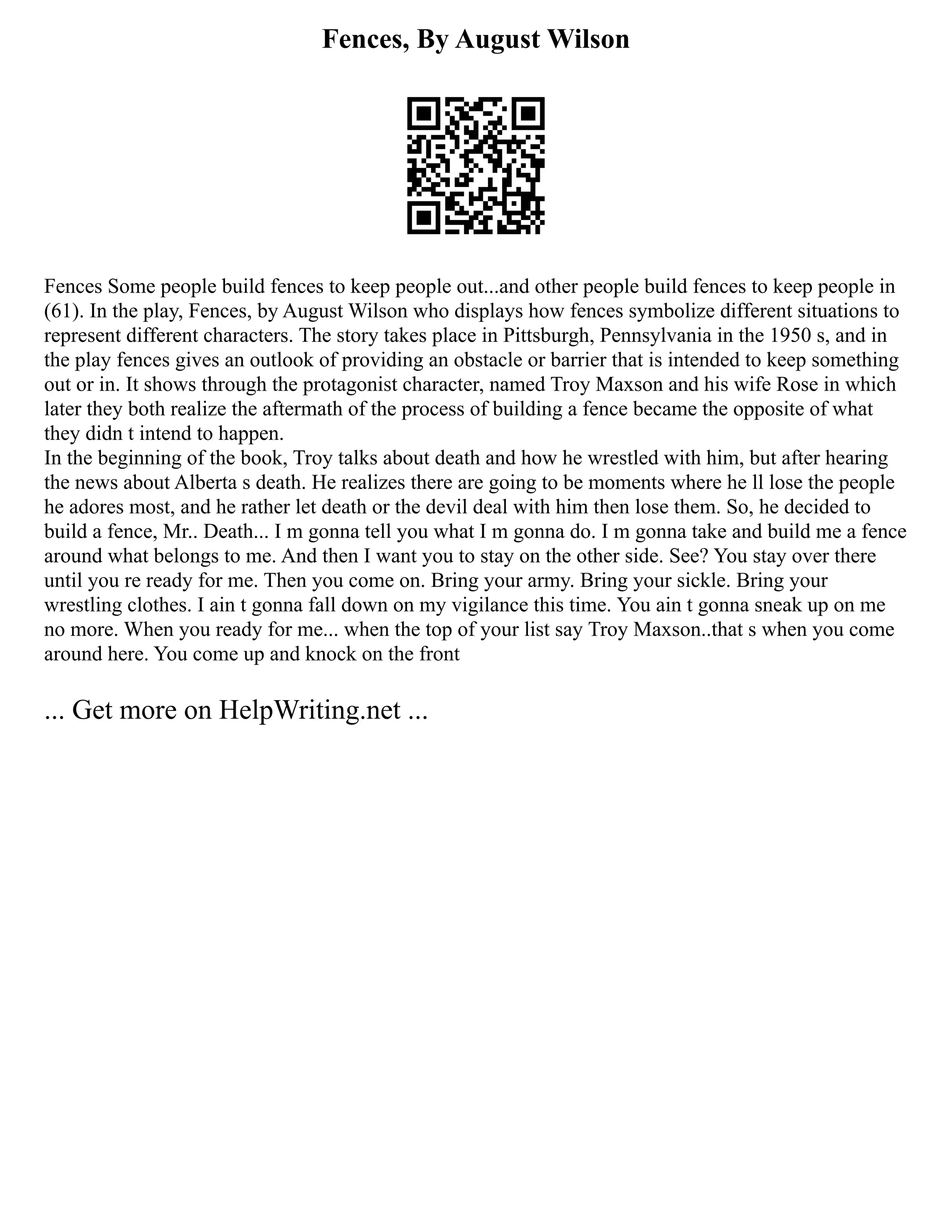 Fences, By August Wilson
Fences Some people build fences to keep people out...and other people build fences to keep people in
(61). In the play, Fences, by August Wilson who displays how fences symbolize different situations to
represent different characters. The story takes place in Pittsburgh, Pennsylvania in the 1950 s, and in
the play fences gives an outlook of providing an obstacle or barrier that is intended to keep something
out or in. It shows through the protagonist character, named Troy Maxson and his wife Rose in which
later they both realize the aftermath of the process of building a fence became the opposite of what
they didn t intend to happen.
In the beginning of the book, Troy talks about death and how he wrestled with him, but after hearing
the news about Alberta s death. He realizes there are going to be moments where he ll lose the people
he adores most, and he rather let death or the devil deal with him then lose them. So, he decided to
build a fence, Mr.. Death... I m gonna tell you what I m gonna do. I m gonna take and build me a fence
around what belongs to me. And then I want you to stay on the other side. See? You stay over there
until you re ready for me. Then you come on. Bring your army. Bring your sickle. Bring your
wrestling clothes. I ain t gonna fall down on my vigilance this time. You ain t gonna sneak up on me
no more. When you ready for me... when the top of your list say Troy Maxson..that s when you come
around here. You come up and knock on the front
... Get more on HelpWriting.net ...
 