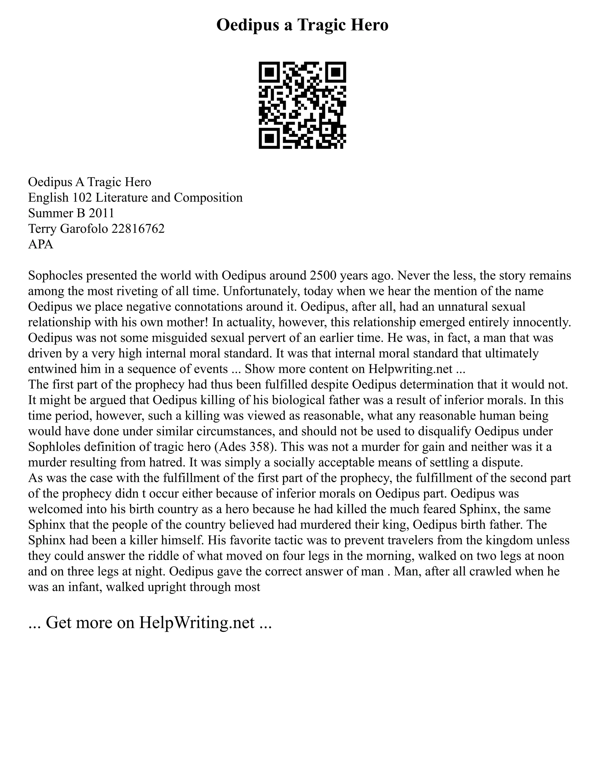 Oedipus a Tragic Hero
Oedipus A Tragic Hero
English 102 Literature and Composition
Summer B 2011
Terry Garofolo 22816762
APA
Sophocles presented the world with Oedipus around 2500 years ago. Never the less, the story remains
among the most riveting of all time. Unfortunately, today when we hear the mention of the name
Oedipus we place negative connotations around it. Oedipus, after all, had an unnatural sexual
relationship with his own mother! In actuality, however, this relationship emerged entirely innocently.
Oedipus was not some misguided sexual pervert of an earlier time. He was, in fact, a man that was
driven by a very high internal moral standard. It was that internal moral standard that ultimately
entwined him in a sequence of events ... Show more content on Helpwriting.net ...
The first part of the prophecy had thus been fulfilled despite Oedipus determination that it would not.
It might be argued that Oedipus killing of his biological father was a result of inferior morals. In this
time period, however, such a killing was viewed as reasonable, what any reasonable human being
would have done under similar circumstances, and should not be used to disqualify Oedipus under
Sophloles definition of tragic hero (Ades 358). This was not a murder for gain and neither was it a
murder resulting from hatred. It was simply a socially acceptable means of settling a dispute.
As was the case with the fulfillment of the first part of the prophecy, the fulfillment of the second part
of the prophecy didn t occur either because of inferior morals on Oedipus part. Oedipus was
welcomed into his birth country as a hero because he had killed the much feared Sphinx, the same
Sphinx that the people of the country believed had murdered their king, Oedipus birth father. The
Sphinx had been a killer himself. His favorite tactic was to prevent travelers from the kingdom unless
they could answer the riddle of what moved on four legs in the morning, walked on two legs at noon
and on three legs at night. Oedipus gave the correct answer of man . Man, after all crawled when he
was an infant, walked upright through most
... Get more on HelpWriting.net ...
 