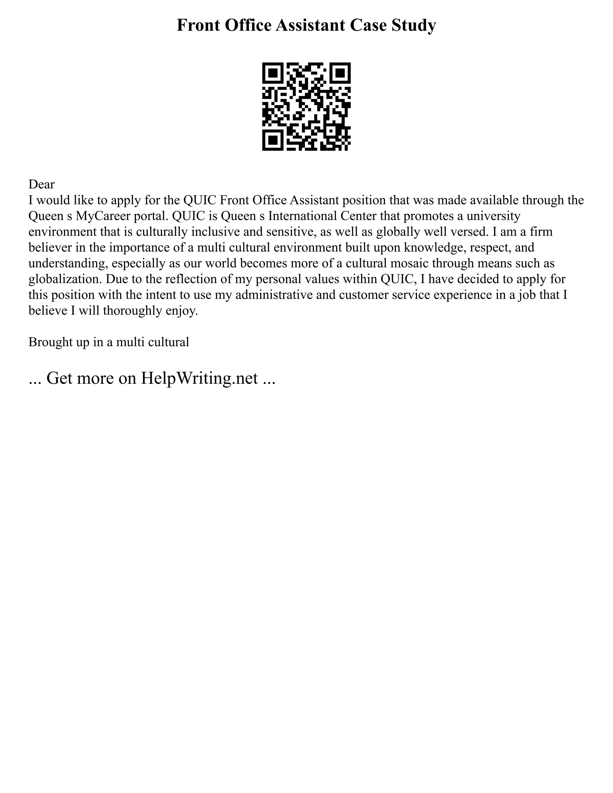 Front Office Assistant Case Study
Dear
I would like to apply for the QUIC Front Office Assistant position that was made available through the
Queen s MyCareer portal. QUIC is Queen s International Center that promotes a university
environment that is culturally inclusive and sensitive, as well as globally well versed. I am a firm
believer in the importance of a multi cultural environment built upon knowledge, respect, and
understanding, especially as our world becomes more of a cultural mosaic through means such as
globalization. Due to the reflection of my personal values within QUIC, I have decided to apply for
this position with the intent to use my administrative and customer service experience in a job that I
believe I will thoroughly enjoy.
Brought up in a multi cultural
... Get more on HelpWriting.net ...
 
