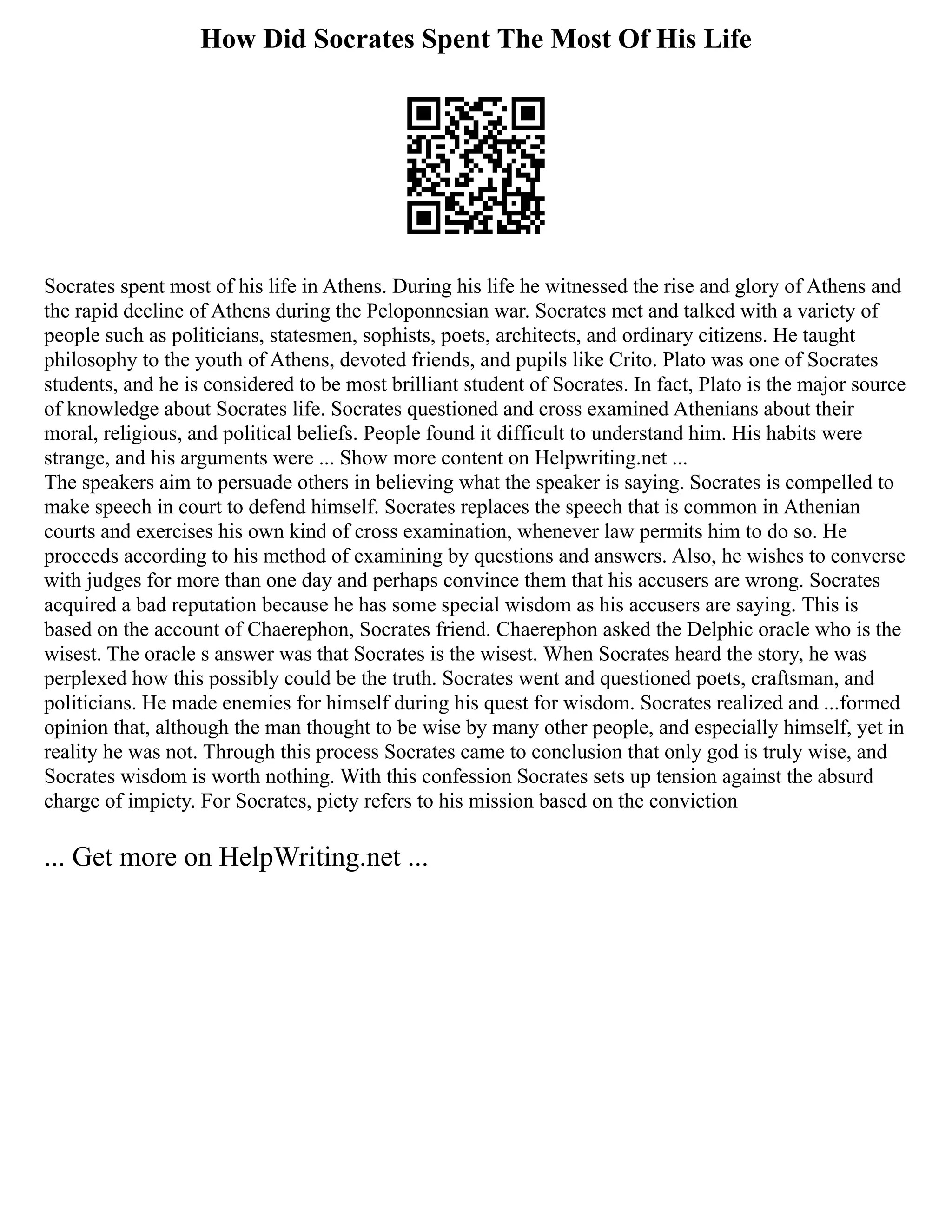 How Did Socrates Spent The Most Of His Life
Socrates spent most of his life in Athens. During his life he witnessed the rise and glory of Athens and
the rapid decline of Athens during the Peloponnesian war. Socrates met and talked with a variety of
people such as politicians, statesmen, sophists, poets, architects, and ordinary citizens. He taught
philosophy to the youth of Athens, devoted friends, and pupils like Crito. Plato was one of Socrates
students, and he is considered to be most brilliant student of Socrates. In fact, Plato is the major source
of knowledge about Socrates life. Socrates questioned and cross examined Athenians about their
moral, religious, and political beliefs. People found it difficult to understand him. His habits were
strange, and his arguments were ... Show more content on Helpwriting.net ...
The speakers aim to persuade others in believing what the speaker is saying. Socrates is compelled to
make speech in court to defend himself. Socrates replaces the speech that is common in Athenian
courts and exercises his own kind of cross examination, whenever law permits him to do so. He
proceeds according to his method of examining by questions and answers. Also, he wishes to converse
with judges for more than one day and perhaps convince them that his accusers are wrong. Socrates
acquired a bad reputation because he has some special wisdom as his accusers are saying. This is
based on the account of Chaerephon, Socrates friend. Chaerephon asked the Delphic oracle who is the
wisest. The oracle s answer was that Socrates is the wisest. When Socrates heard the story, he was
perplexed how this possibly could be the truth. Socrates went and questioned poets, craftsman, and
politicians. He made enemies for himself during his quest for wisdom. Socrates realized and ...formed
opinion that, although the man thought to be wise by many other people, and especially himself, yet in
reality he was not. Through this process Socrates came to conclusion that only god is truly wise, and
Socrates wisdom is worth nothing. With this confession Socrates sets up tension against the absurd
charge of impiety. For Socrates, piety refers to his mission based on the conviction
... Get more on HelpWriting.net ...
 