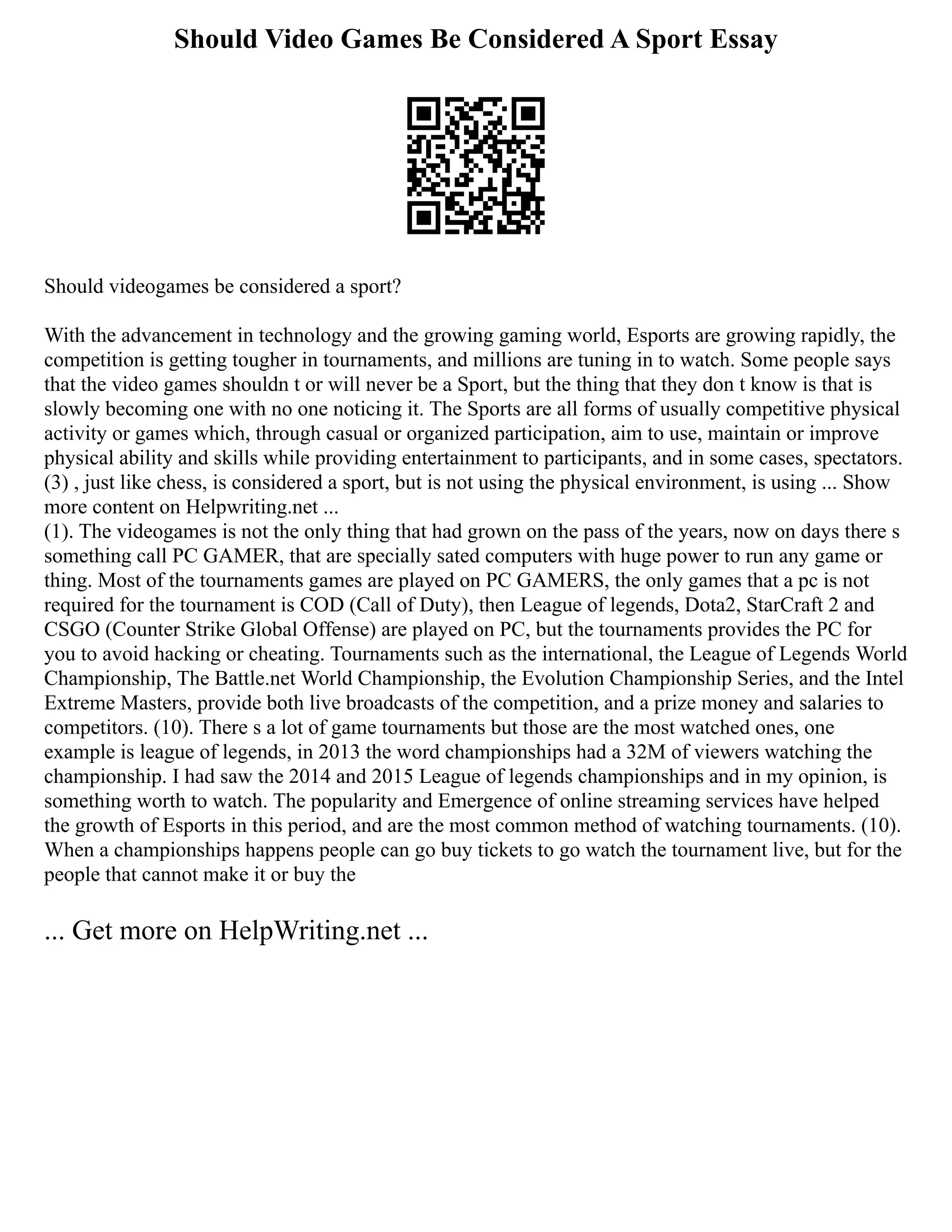 Should Video Games Be Considered A Sport Essay
Should videogames be considered a sport?
With the advancement in technology and the growing gaming world, Esports are growing rapidly, the
competition is getting tougher in tournaments, and millions are tuning in to watch. Some people says
that the video games shouldn t or will never be a Sport, but the thing that they don t know is that is
slowly becoming one with no one noticing it. The Sports are all forms of usually competitive physical
activity or games which, through casual or organized participation, aim to use, maintain or improve
physical ability and skills while providing entertainment to participants, and in some cases, spectators.
(3) , just like chess, is considered a sport, but is not using the physical environment, is using ... Show
more content on Helpwriting.net ...
(1). The videogames is not the only thing that had grown on the pass of the years, now on days there s
something call PC GAMER, that are specially sated computers with huge power to run any game or
thing. Most of the tournaments games are played on PC GAMERS, the only games that a pc is not
required for the tournament is COD (Call of Duty), then League of legends, Dota2, StarCraft 2 and
CSGO (Counter Strike Global Offense) are played on PC, but the tournaments provides the PC for
you to avoid hacking or cheating. Tournaments such as the international, the League of Legends World
Championship, The Battle.net World Championship, the Evolution Championship Series, and the Intel
Extreme Masters, provide both live broadcasts of the competition, and a prize money and salaries to
competitors. (10). There s a lot of game tournaments but those are the most watched ones, one
example is league of legends, in 2013 the word championships had a 32M of viewers watching the
championship. I had saw the 2014 and 2015 League of legends championships and in my opinion, is
something worth to watch. The popularity and Emergence of online streaming services have helped
the growth of Esports in this period, and are the most common method of watching tournaments. (10).
When a championships happens people can go buy tickets to go watch the tournament live, but for the
people that cannot make it or buy the
... Get more on HelpWriting.net ...
 
