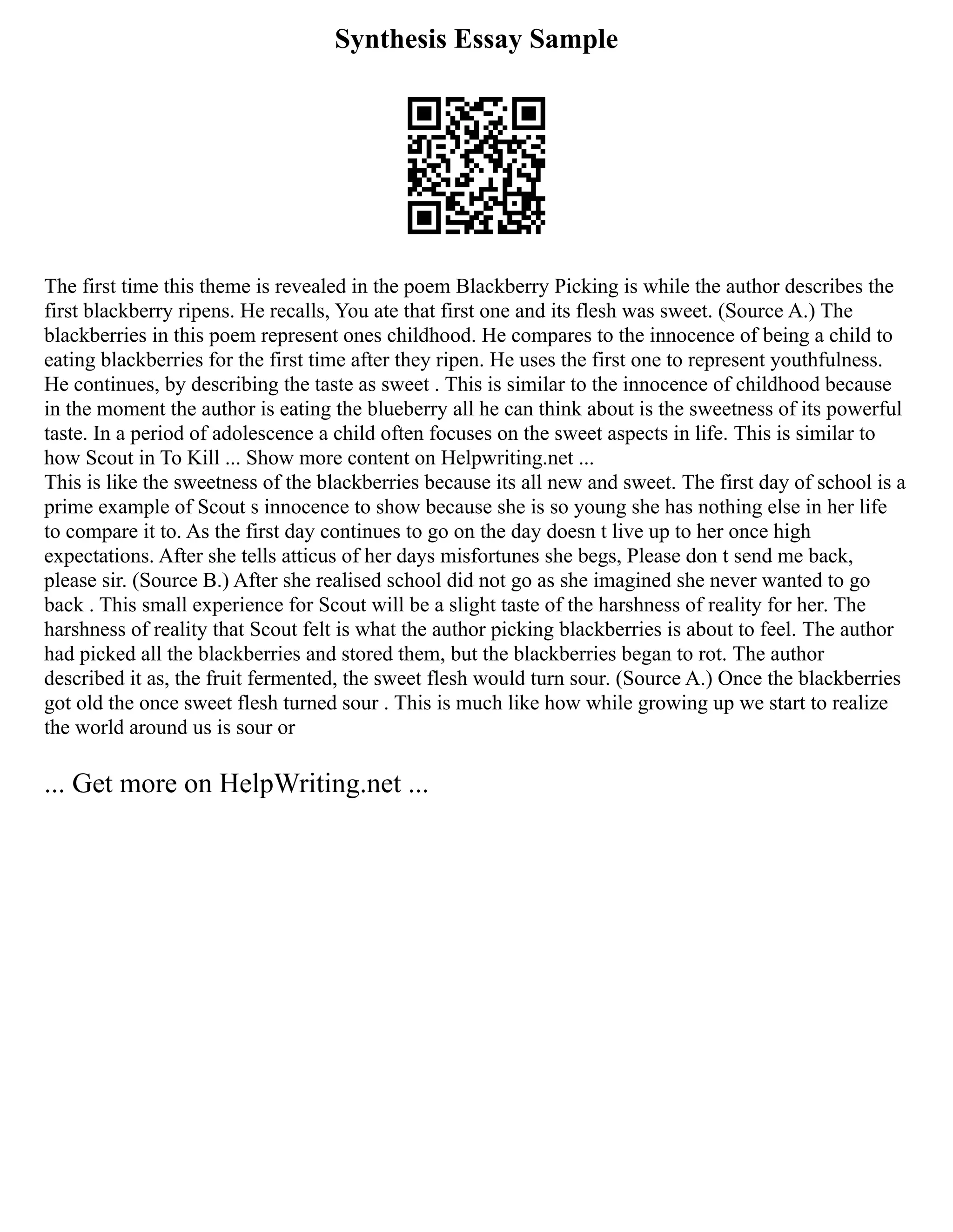 Synthesis Essay Sample
The first time this theme is revealed in the poem Blackberry Picking is while the author describes the
first blackberry ripens. He recalls, You ate that first one and its flesh was sweet. (Source A.) The
blackberries in this poem represent ones childhood. He compares to the innocence of being a child to
eating blackberries for the first time after they ripen. He uses the first one to represent youthfulness.
He continues, by describing the taste as sweet . This is similar to the innocence of childhood because
in the moment the author is eating the blueberry all he can think about is the sweetness of its powerful
taste. In a period of adolescence a child often focuses on the sweet aspects in life. This is similar to
how Scout in To Kill ... Show more content on Helpwriting.net ...
This is like the sweetness of the blackberries because its all new and sweet. The first day of school is a
prime example of Scout s innocence to show because she is so young she has nothing else in her life
to compare it to. As the first day continues to go on the day doesn t live up to her once high
expectations. After she tells atticus of her days misfortunes she begs, Please don t send me back,
please sir. (Source B.) After she realised school did not go as she imagined she never wanted to go
back . This small experience for Scout will be a slight taste of the harshness of reality for her. The
harshness of reality that Scout felt is what the author picking blackberries is about to feel. The author
had picked all the blackberries and stored them, but the blackberries began to rot. The author
described it as, the fruit fermented, the sweet flesh would turn sour. (Source A.) Once the blackberries
got old the once sweet flesh turned sour . This is much like how while growing up we start to realize
the world around us is sour or
... Get more on HelpWriting.net ...
 