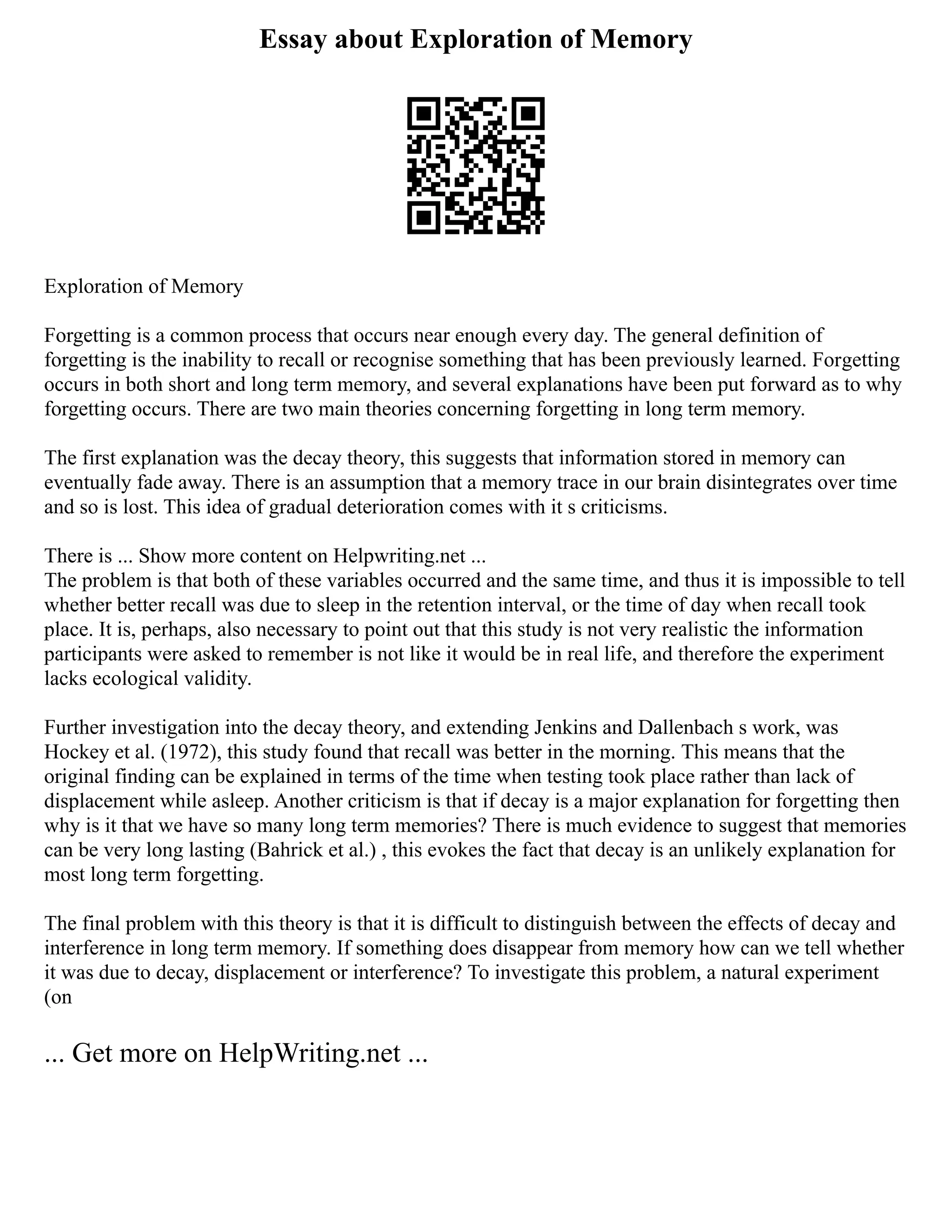 Essay about Exploration of Memory
Exploration of Memory
Forgetting is a common process that occurs near enough every day. The general definition of
forgetting is the inability to recall or recognise something that has been previously learned. Forgetting
occurs in both short and long term memory, and several explanations have been put forward as to why
forgetting occurs. There are two main theories concerning forgetting in long term memory.
The first explanation was the decay theory, this suggests that information stored in memory can
eventually fade away. There is an assumption that a memory trace in our brain disintegrates over time
and so is lost. This idea of gradual deterioration comes with it s criticisms.
There is ... Show more content on Helpwriting.net ...
The problem is that both of these variables occurred and the same time, and thus it is impossible to tell
whether better recall was due to sleep in the retention interval, or the time of day when recall took
place. It is, perhaps, also necessary to point out that this study is not very realistic the information
participants were asked to remember is not like it would be in real life, and therefore the experiment
lacks ecological validity.
Further investigation into the decay theory, and extending Jenkins and Dallenbach s work, was
Hockey et al. (1972), this study found that recall was better in the morning. This means that the
original finding can be explained in terms of the time when testing took place rather than lack of
displacement while asleep. Another criticism is that if decay is a major explanation for forgetting then
why is it that we have so many long term memories? There is much evidence to suggest that memories
can be very long lasting (Bahrick et al.) , this evokes the fact that decay is an unlikely explanation for
most long term forgetting.
The final problem with this theory is that it is difficult to distinguish between the effects of decay and
interference in long term memory. If something does disappear from memory how can we tell whether
it was due to decay, displacement or interference? To investigate this problem, a natural experiment
(on
... Get more on HelpWriting.net ...
 