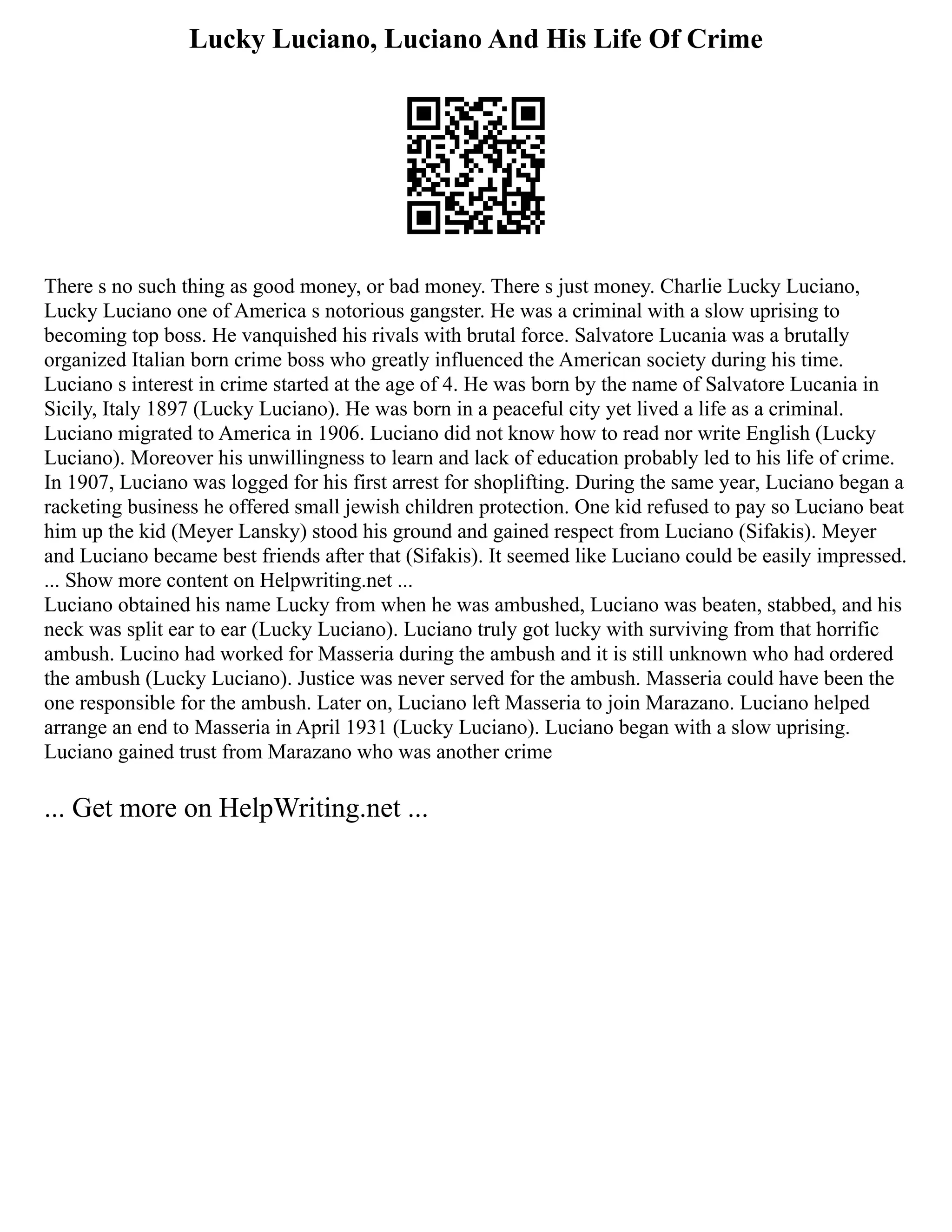 Lucky Luciano, Luciano And His Life Of Crime
There s no such thing as good money, or bad money. There s just money. Charlie Lucky Luciano,
Lucky Luciano one of America s notorious gangster. He was a criminal with a slow uprising to
becoming top boss. He vanquished his rivals with brutal force. Salvatore Lucania was a brutally
organized Italian born crime boss who greatly influenced the American society during his time.
Luciano s interest in crime started at the age of 4. He was born by the name of Salvatore Lucania in
Sicily, Italy 1897 (Lucky Luciano). He was born in a peaceful city yet lived a life as a criminal.
Luciano migrated to America in 1906. Luciano did not know how to read nor write English (Lucky
Luciano). Moreover his unwillingness to learn and lack of education probably led to his life of crime.
In 1907, Luciano was logged for his first arrest for shoplifting. During the same year, Luciano began a
racketing business he offered small jewish children protection. One kid refused to pay so Luciano beat
him up the kid (Meyer Lansky) stood his ground and gained respect from Luciano (Sifakis). Meyer
and Luciano became best friends after that (Sifakis). It seemed like Luciano could be easily impressed.
... Show more content on Helpwriting.net ...
Luciano obtained his name Lucky from when he was ambushed, Luciano was beaten, stabbed, and his
neck was split ear to ear (Lucky Luciano). Luciano truly got lucky with surviving from that horrific
ambush. Lucino had worked for Masseria during the ambush and it is still unknown who had ordered
the ambush (Lucky Luciano). Justice was never served for the ambush. Masseria could have been the
one responsible for the ambush. Later on, Luciano left Masseria to join Marazano. Luciano helped
arrange an end to Masseria in April 1931 (Lucky Luciano). Luciano began with a slow uprising.
Luciano gained trust from Marazano who was another crime
... Get more on HelpWriting.net ...
 