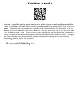 Colonialism In America
America, a capitalistic society, would become faced with a threat to its society and economy in the
1800s; it would then find itself using colonization and colonialism as a solution for these unforeseen
issues. Colonialism and colonization often times will be used interchangeably, but this is incorrect
because they do not mean the same thing. However, the terms are related and, in this situation, both
yield the same results: chaos. Colonization is the process of going into a new land and establishing a
colony that will inhabit settlers and acquire either minimal or maximum political control.1 The goal
was often times the latter. Colonialism is domination of another society and is often done by
establishing political, social and economic
... Get more on HelpWriting.net ...
 