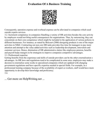 Evaluation Of A Business Training
Consequently, operation expense and overhead expense can be alleviated in companies which used
outside experts services.
3.2. Increment competency in companies Handling a variety of HR activities besides the core activity
by employers would not bring useful consequences for organisations. Thus, by outsourcing, they can
concentrate on their core competence which might be included in the application of various policies in
different businesses. For instance, as stated by Belcourt (2006) designing products is one of the major
activities in NIKE. Contracting out non core HR tasks provides free time for managers to pay more
attention and attempt to the value added activities such as leadership development, innovation and
customer services. Hence, diminution of HR administrative duties like employees pension, benefits
and payroll helps mangers to be strategists to improve companies competitive advantages.
3.3. Professional expertise
Getting benefits from the experience and skills of outside providers can be the other externalization s
advantages. As HR laws and regulations tend to be complicated in some area, employers may make a
decision to externalize some works to specialized companies which are updated with changing
government regulations and have specific expertise needed in special fields. For example, in a
professional training company because of the availability of expert co workers, staff would have more
opportunity to develop their knowledge and proficiency.
3.4.
... Get more on HelpWriting.net ...
 