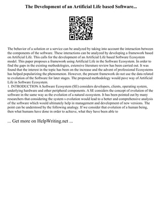 The Development of an Artificial Life based Software...
The behavior of a solution or a service can be analyzed by taking into account the interaction between
the components of the software. These interactions can be analyzed by developing a framework based
on Artificial Life. This calls for the development of an Artificial Life based Software Ecosystem
model. This paper proposes a framework using Artificial Life in the Software Ecosystem. In order to
find the gaps in the existing methodologies, extensive literature review has been carried out. It was
found that the interest in the topic has been on the increase and the advent of professional Ecosystems
has helped popularizing the phenomenon. However, the present framework do not use the data related
to evolution of the Software for later stages. The proposed methodology would pave way of Artificial
Life in Software Ecosystem.
1. INTRODUCTION A Software Ecosystem (SE) considers developers, clients, operating system,
underlying hardware and other peripheral components. A SE considers the concept of evolution of the
software in the same way as the evolution of a natural ecosystem. It has been pointed out by many
researchers that considering the system s evolution would lead to a better and comprehensive analysis
of the software which would ultimately help in management and development of new versions. The
point can be understood by the following analogy. If we consider that evolution of a human being,
then what humans have done in order to achieve, what they have been able to
... Get more on HelpWriting.net ...
 