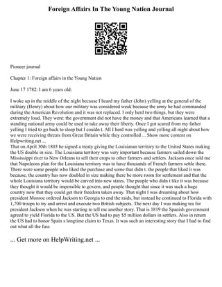 Foreign Affairs In The Young Nation Journal
Pioneer journal
Chapter 1: Foreign affairs in the Young Nation
June 17 1782: I am 6 years old:
I woke up in the middle of the night because I heard my father (John) yelling at the general of the
military (Henry) about how our military was considered weak because the army he had commanded
during the American Revolution and it was not replaced. I only herd two things, but they were
extremely loud. They were: the government did not have the money and that Americans learned that a
standing national army could be used to take away their liberty. Once I got scared from my father
yelling I tried to go back to sleep but I couldn t. All I herd was yelling and yelling all night about how
we were receiving threats from Great Britain while they controlled ... Show more content on
Helpwriting.net ...
That on April 30th 1803 he signed a treaty giving the Louisianan territory to the United States making
the US double in size. The Louisiana territory was very important because farmers sailed down the
Mississippi river to New Orleans to sell their crops to other farmers and settlers. Jackson once told me
that Napoleons plan for the Louisiana territory was to have thousands of French farmers settle there.
There were some people who liked the purchase and some that didn t. the people that liked it was
because, the country has now doubled in size making there be more room for settlement and that the
whole Louisiana territory would be carved into new states. The people who didn t like it was because
they thought it would be impossible to govern, and people thought that since it was such a huge
country now that they could get their freedom taken away. That night I was dreaming about how
president Monroe ordered Jackson to Georgia to end the raids, but instead he continued to Florida with
1,700 troops to try and arrest and execute two British subjects. The next day I was making tea for
president Jackson when he was starting to tell me another story. That is 1819 the Spanish government
agreed to yield Florida to the US. But the US had to pay $5 million dollars in settlers. Also in return
the US had to honor Spain s longtime claim to Texas. It was such an interesting story that I had to find
out what all the fuss
... Get more on HelpWriting.net ...
 