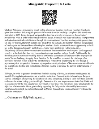 Misogynistic Perspective In Lolita
Vladimir Nabokov s provocative novel, Lolita, chronicles literature professor Humbert Humbert s
spiral into madness following his perverse infatuation with his landlady s daughter. This novel was
published in 1955 during the post war period in America, whereby women were forced out of
professional roles in order to undertake domestic duties. Nabokov was likely influenced to explore the
male dominant attitudes of this time through his construction of Humbert s misogynistic perspective.
On trial for murder, Humbert narrates this novel from his jail cell. As Humbert becomes the guardian
of twelve year old Dolores Haze following her mother s death, he takes this as an opportunity to fulfil
his lustful desires and sexually exploit her. ... Show more content on Helpwriting.net ...
The primary difference between these two streams of feminism is how much respect [each approach
gives] ... to the brute fact that everyone gets categorised as either male or female. Additionally, the
deconstructionist notion of breaking down a text into its constituent differences will be employed as
part of the methodology to apply these theories. As the novel has presented the challenge of an
unreliable narrator, it may initially be hard for me to refrain from interpreting the text through a
psychoanalytical perspective. However, my experience with principles of Deconstruction should assist
me in analysing the text and formulating a feminist reading to advance the current understanding of
the novel.
To begin, in order to generate a traditional feminist reading of Lolita, an alternate reading must be
identified by applying deconstructive principles to the text. Deconstruction is based upon Jacques
Derrida s strategies of exposing the instability of a text s meaning, aiming to show how texts come to
embarrass their own ruling systems of logic. Deconstruction rose to prominence in the late 1960s and
is associated with the post structuralist movement of this time. This movement came about amidst the
rejection of structuralist ideals, particularly regarding the fixity of the relationship between the
signifier and signified, by philosophers such as Michel Foucault and Louis Althusser. Ferdinand de
Saussure s theory of
... Get more on HelpWriting.net ...
 