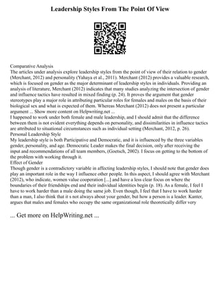 Leadership Styles From The Point Of View
Comparative Analysis
The articles under analysis explore leadership styles from the point of view of their relation to gender
(Merchant, 2012) and personality (Yahaya et al., 2011). Merchant (2012) provides a valuable research,
which is focused on gender as the major determinant of leadership styles in individuals. Providing an
analysis of literature, Merchant (2012) indicates that many studies analyzing the intersection of gender
and influence tactics have resulted in mixed finding (p. 24). It proves the argument that gender
stereotypes play a major role in attributing particular roles for females and males on the basis of their
biological sex and what is expected of them. Whereas Merchant (2012) does not present a particular
argument ... Show more content on Helpwriting.net ...
I happened to work under both female and male leadership, and I should admit that the difference
between them is not evident everything depends on personality, and dissimilarities in influence tactics
are attributed to situational circumstances such as individual setting (Merchant, 2012, p. 26).
Personal Leadership Style
My leadership style is both Participative and Democratic, and it is influenced by the three variables
gender, personality, and age. Democratic Leader makes the final decision, only after receiving the
input and recommendations of all team members, (Goetsch, 2002). I focus on getting to the bottom of
the problem with working through it.
Effect of Gender
Though gender is a contradictory variable in affecting leadership styles, I should note that gender does
play an important role in the way I influence other people. In this aspect, I should agree with Merchant
(2012), who indicate, women value cooperation [...] and have a less clear focus on where the
boundaries of their friendships end and their individual identities begin (p. 18). As a female, I feel I
have to work harder than a male doing the same job. Even though, I feel that I have to work harder
than a man, I also think that it s not always about your gender, but how a person is a leader. Kanter,
argues that males and females who occupy the same organizational role theoretically differ very
... Get more on HelpWriting.net ...
 