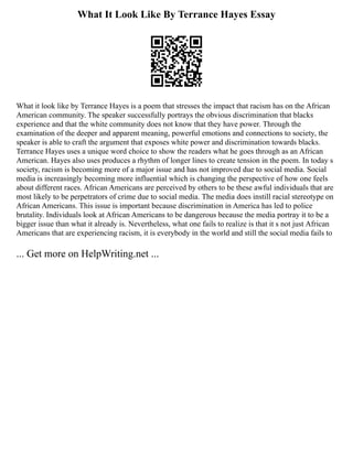 What It Look Like By Terrance Hayes Essay
What it look like by Terrance Hayes is a poem that stresses the impact that racism has on the African
American community. The speaker successfully portrays the obvious discrimination that blacks
experience and that the white community does not know that they have power. Through the
examination of the deeper and apparent meaning, powerful emotions and connections to society, the
speaker is able to craft the argument that exposes white power and discrimination towards blacks.
Terrance Hayes uses a unique word choice to show the readers what he goes through as an African
American. Hayes also uses produces a rhythm of longer lines to create tension in the poem. In today s
society, racism is becoming more of a major issue and has not improved due to social media. Social
media is increasingly becoming more influential which is changing the perspective of how one feels
about different races. African Americans are perceived by others to be these awful individuals that are
most likely to be perpetrators of crime due to social media. The media does instill racial stereotype on
African Americans. This issue is important because discrimination in America has led to police
brutality. Individuals look at African Americans to be dangerous because the media portray it to be a
bigger issue than what it already is. Nevertheless, what one fails to realize is that it s not just African
Americans that are experiencing racism, it is everybody in the world and still the social media fails to
... Get more on HelpWriting.net ...
 