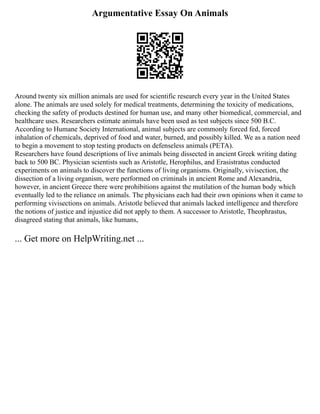 Argumentative Essay On Animals
Around twenty six million animals are used for scientific research every year in the United States
alone. The animals are used solely for medical treatments, determining the toxicity of medications,
checking the safety of products destined for human use, and many other biomedical, commercial, and
healthcare uses. Researchers estimate animals have been used as test subjects since 500 B.C.
According to Humane Society International, animal subjects are commonly forced fed, forced
inhalation of chemicals, deprived of food and water, burned, and possibly killed. We as a nation need
to begin a movement to stop testing products on defenseless animals (PETA).
Researchers have found descriptions of live animals being dissected in ancient Greek writing dating
back to 500 BC. Physician scientists such as Aristotle, Herophilus, and Erasistratus conducted
experiments on animals to discover the functions of living organisms. Originally, vivisection, the
dissection of a living organism, were performed on criminals in ancient Rome and Alexandria,
however, in ancient Greece there were prohibitions against the mutilation of the human body which
eventually led to the reliance on animals. The physicians each had their own opinions when it came to
performing vivisections on animals. Aristotle believed that animals lacked intelligence and therefore
the notions of justice and injustice did not apply to them. A successor to Aristotle, Theophrastus,
disagreed stating that animals, like humans,
... Get more on HelpWriting.net ...
 