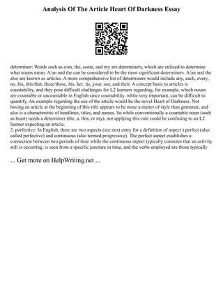 Analysis Of The Article Heart Of Darkness Essay
determiner: Words such as a/an, the, some, and my are determiners, which are utilized to determine
what nouns mean. A/an and the can be considered to be the most significant determiners. A/an and the
also are known as articles. A more comprehensive list of determiners would include any, each, every,
no, his, this/that, these/those, his, her, its, your, our, and their. A concept basic to articles is
countability, and they pose difficult challenges for L2 learners regarding, for example, which nouns
are countable or uncountable in English since countability, while very important, can be difficult to
quantify. An example regarding the use of the article would be the novel Heart of Darkness. Not
having an article at the beginning of this title appears to be more a matter of style than grammar, and
also is a characteristic of headlines, titles, and names. So while conventionally a countable noun (such
as heart) needs a determiner (the, a, this, or my), not applying this rule could be confusing to an L2
learner expecting an article.
2. perfective: In English, there are two aspects (see next entry for a definition of aspect ) perfect (also
called perfective) and continuous (also termed progressive). The perfect aspect establishes a
connection between two periods of time while the continuous aspect typically connotes that an activity
still is occurring, is seen from a specific juncture in time, and the verbs employed are those typically
... Get more on HelpWriting.net ...
 