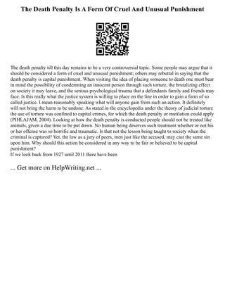 The Death Penalty Is A Form Of Cruel And Unusual Punishment
The death penalty till this day remains to be a very controversial topic. Some people may argue that it
should be considered a form of cruel and unusual punishment; others may rebuttal in saying that the
death penalty is capital punishment. When visiting the idea of placing someone to death one must bear
in mind the possibility of condemning an innocent person through such torture, the brutalizing effect
on society it may leave, and the serious psychological trauma that a defendants family and friends may
face. Is this really what the justice system is willing to place on the line in order to gain a form of so
called justice. I mean reasonably speaking what will anyone gain from such an action. It definitely
will not bring the harm to be undone. As stated in the encyclopedia under the theory of judicial torture
the use of torture was confined to capital crimes, for which the death penalty or mutilation could apply
(PIHLAJAM, 2004). Looking at how the death penalty is conducted people should not be treated like
animals, given a due time to be put down. No human being deserves such treatment whether or not his
or her offense was so horrific and traumatic. Is that not the lesson being taught to society when the
criminal is captured? Yet, the law as a jury of peers, men just like the accused, may cast the same sin
upon him. Why should this action be considered in any way to be fair or believed to be capital
punishment?
If we look back from 1927 until 2011 there have been
... Get more on HelpWriting.net ...
 