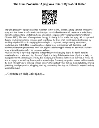 The Term Productive Aging Was Coined By Robert Butler
The term productive aging was coined by Robert Butler in 1983 at the Salzburg Seminar. Productive
aging was introduced in order to deviate from preconceived notions that all elders are in a declining
state of health and have limited functional abilities in comparison to younger counterparts (Butler
Gleason, 1985). The basis of occupational therapy is closely tied to productive aging. All occupational
therapy practitioners share a common goal; to enhance the lives of all people across the lifespan by
teaching adaptive life skills, engaging in meaningful occupations, and promoting a functional,
productive, and fulfilled life regardless of age. Aging is not synonymous with declining , and
occupational therapy practitioners must look beyond the stereotypes and see the person as a holistic
being without focusing solely on chronological age.
Physical activity is especially important in regard to productive aging due to the health benefits
associated with exercise and other forms of physical activity. It is important that physical activity be
incorporated with a meaningful activity. For example, if a patient is not keen on exercise, it would be
best to engage in an activity that the patient would enjoy. Assessing the patient s needs and interests is
the most efficient way to come up with an activity. Physical activities that are meaningful may involve
gardening, meal preparation, shopping, walking, swimming, dancing, etc. Ultimately, physical activity
lessens the risk of
... Get more on HelpWriting.net ...
 