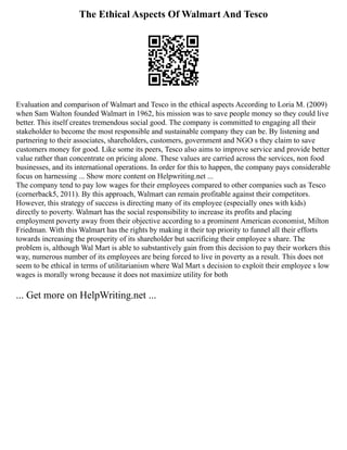 The Ethical Aspects Of Walmart And Tesco
Evaluation and comparison of Walmart and Tesco in the ethical aspects According to Loria M. (2009)
when Sam Walton founded Walmart in 1962, his mission was to save people money so they could live
better. This itself creates tremendous social good. The company is committed to engaging all their
stakeholder to become the most responsible and sustainable company they can be. By listening and
partnering to their associates, shareholders, customers, government and NGO s they claim to save
customers money for good. Like some its peers, Tesco also aims to improve service and provide better
value rather than concentrate on pricing alone. These values are carried across the services, non food
businesses, and its international operations. In order for this to happen, the company pays considerable
focus on harnessing ... Show more content on Helpwriting.net ...
The company tend to pay low wages for their employees compared to other companies such as Tesco
(cornerback5, 2011). By this approach, Walmart can remain profitable against their competitors.
However, this strategy of success is directing many of its employee (especially ones with kids)
directly to poverty. Walmart has the social responsibility to increase its profits and placing
employment poverty away from their objective according to a prominent American economist, Milton
Friedman. With this Walmart has the rights by making it their top priority to funnel all their efforts
towards increasing the prosperity of its shareholder but sacrificing their employee s share. The
problem is, although Wal Mart is able to substantively gain from this decision to pay their workers this
way, numerous number of its employees are being forced to live in poverty as a result. This does not
seem to be ethical in terms of utilitarianism where Wal Mart s decision to exploit their employee s low
wages is morally wrong because it does not maximize utility for both
... Get more on HelpWriting.net ...
 