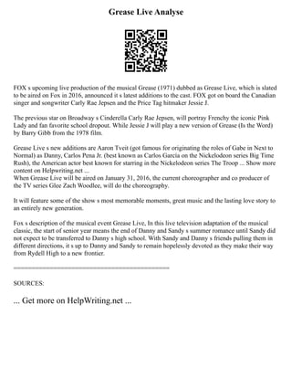 Grease Live Analyse
FOX s upcoming live production of the musical Grease (1971) dubbed as Grease Live, which is slated
to be aired on Fox in 2016, announced it s latest additions to the cast. FOX got on board the Canadian
singer and songwriter Carly Rae Jepsen and the Price Tag hitmaker Jessie J.
The previous star on Broadway s Cinderella Carly Rae Jepsen, will portray Frenchy the iconic Pink
Lady and fan favorite school dropout. While Jessie J will play a new version of Grease (Is the Word)
by Barry Gibb from the 1978 film.
Grease Live s new additions are Aaron Tveit (got famous for originating the roles of Gabe in Next to
Normal) as Danny, Carlos Pena Jr. (best known as Carlos García on the Nickelodeon series Big Time
Rush), the American actor best known for starring in the Nickelodeon series The Troop ... Show more
content on Helpwriting.net ...
When Grease Live will be aired on January 31, 2016, the current choreographer and co producer of
the TV series Glee Zach Woodlee, will do the choreography.
It will feature some of the show s most memorable moments, great music and the lasting love story to
an entirely new generation.
Fox s description of the musical event Grease Live, In this live television adaptation of the musical
classic, the start of senior year means the end of Danny and Sandy s summer romance until Sandy did
not expect to be transferred to Danny s high school. With Sandy and Danny s friends pulling them in
different directions, it s up to Danny and Sandy to remain hopelessly devoted as they make their way
from Rydell High to a new frontier.
===========================================
SOURCES:
... Get more on HelpWriting.net ...
 