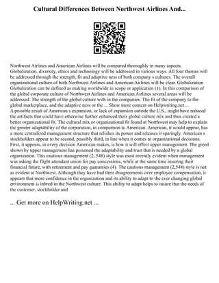 Cultural Differences Between Northwest Airlines And...
Northwest Airlines and American Airlines will be compared thoroughly in many aspects.
Globalization, diversity, ethics and technology will be addressed in various ways. All four themes will
be addressed through the strength, fit and adaptive ness of both company s cultures. The overall
organizational culture of both Northwest Airlines and American Airlines will be clear. Globalization
Globalization can be defined as making worldwide in scope or application (1). In this comparison of
the global corporate culture of Northwest Airlines and American Airlines several areas will be
addressed. The strength of the global culture with in the companies. The fit of the company to the
global marketplace, and the adaptive ness or the ... Show more content on Helpwriting.net ...
A possible result of American s expansion, or lack of expansion outside the U.S., might have reduced
the artifacts that could have otherwise further enhanced their global culture mix and thus created a
better organizational fit. The cultural mix or organizational fit found at Northwest may help to explain
the greater adaptability of the corporation, in comparison to American. American, it would appear, has
a more centralized management structure that relishes its power and releases it sparingly. American s
stockholders appear to be second, possibly third, in line when it comes to organizational decisions.
First, it appears, in every decision American makes, is how it will effect upper management. The greed
shown by upper management has poisoned the adaptability and trust that is needed by a global
organization. This cautious management (2, 548) style was most recently evident when management
was asking the flight attendant union for pay concessions, while at the same time insuring their
financial future, with retirement and pay guaranties (4). The cautious management (2,548) style is not
as evident at Northwest. Although they have had their disagreements over employee compensation, it
appears that more confidence in the organization and its ability to adapt to the ever changing global
environment is inbred in the Northwest culture. This ability to adapt helps to insure that the needs of
the customer, stockholder and
... Get more on HelpWriting.net ...
 
