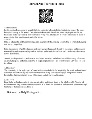 Tourism And Tourism In India
 Introduction:
In this writing I am going to spread the light on the travelism in India. India is the one of the most
beautiful country in the world. This country is known for its culture, multi languages and for its
traditions. India welcomes 5 million tourists every year. There is lot of tourist attractions in India. It
comes in the best tourist countries in the world.
 India:
India is a beautiful and bamboozling place, an endlessly fascinating country that is often challenging
and always surprising.
India has number of golden beaches and snow covered peaks of Himalaya mountains and incredible
man made wonders outstanding ancient temples and wonderful national parks and some of the most
iconic monuments.
Sounds, feelings are all experienced at maximum intensity. India is an incredible country of culture
diversity, religions and ethnicities live in surprising harmony. This country is also very safe for solo
travellers.
1. Hospitality
The hospitality is the major part of travel and tourism in India. In hospitality the needs and desires of
customers are fulfilled by the attendants moreover living facilities also plays a important role in
hospitality. Accommodation is one of the main part of travel and tourism.
a. The food
Food India is also known for it s the variety of its traditional foods in the whole world. Number of
travellers from long distance to have the taste of it. India has number of dishes which you never forget
the taste of that in your life. Here is
... Get more on HelpWriting.net ...
 